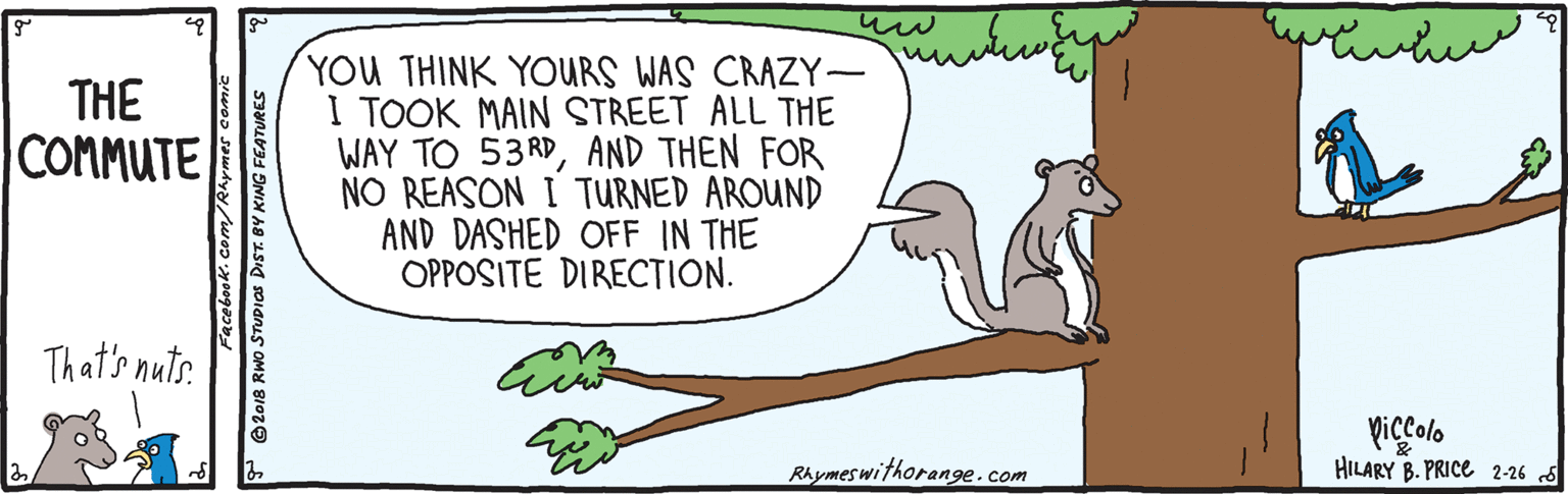 Quill OCR: ? ? YOU THINK YOURS WAS CRAZY- I TOOK MAIN STREET ALL THE WAY TO 53RDAND THEN FOR NO REASON I TURNED AROUND AND DASHED OFF IN THE OPPOSITE DIRECTION. THE COMMUTE That's nuts. piccolo HILARY B. PRICE 2-26 5 Rhymes withorang9e.com Facebook. com/Rhymes comic P ©2018 RWO STUDIOS DIST. BY KING FEATURES ? ? YOU THINK YOURS WAS CRAZY- I TOOK MAIN STREET ALL THE WAY TO 53RDAND THEN FOR NO REASON I TURNED AROUND AND DASHED OFF IN THE OPPOSITE DIRECTION. THE COMMUTE That's nuts. piccolo HILARY B. PRICE 2-26 5 Rhymes withorang9e.com Facebook. com/Rhymes comic P ©2018 RWO STUDIOS DIST. BY KING FEATURES