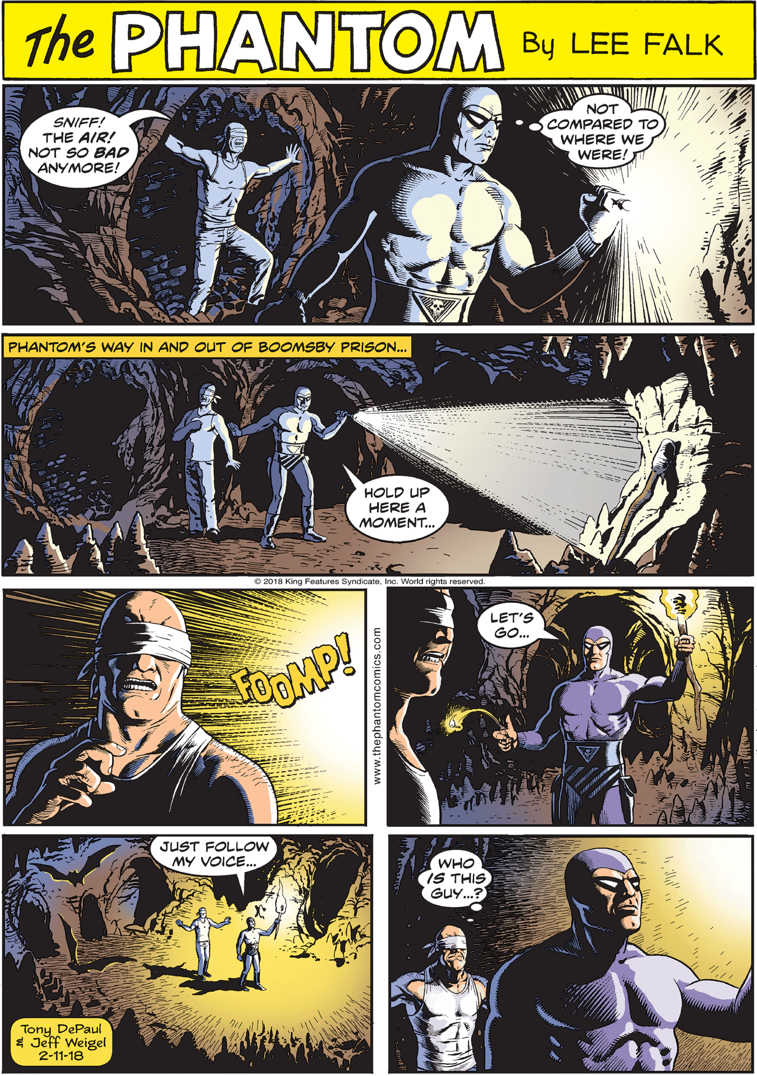 Comic book OCR: PHANTEM SNIFF! THE AIR! NOT SO BAD ANYMORE! NOT COMPARED TO WHERE WE WERE! CREATED BY LEE FALK PHANTOM'S WAY IN AND OUT OF BOOMSBY PRISON... FOOMP! HOLD UP HERE A MOMENT. JUST FOLLOW MY VOICE. LET'S GO. WHO IS THIS GUY..? Tony DePaul 4 Jeff Weigel 2-11-18 PHANTEM SNIFF! THE AIR! NOT SO BAD ANYMORE! NOT COMPARED TO WHERE WE WERE! CREATED BY LEE FALK PHANTOM'S WAY IN AND OUT OF BOOMSBY PRISON... FOOMP! HOLD UP HERE A MOMENT. JUST FOLLOW MY VOICE. LET'S GO. WHO IS THIS GUY..? Tony DePaul 4 Jeff Weigel 2-11-18