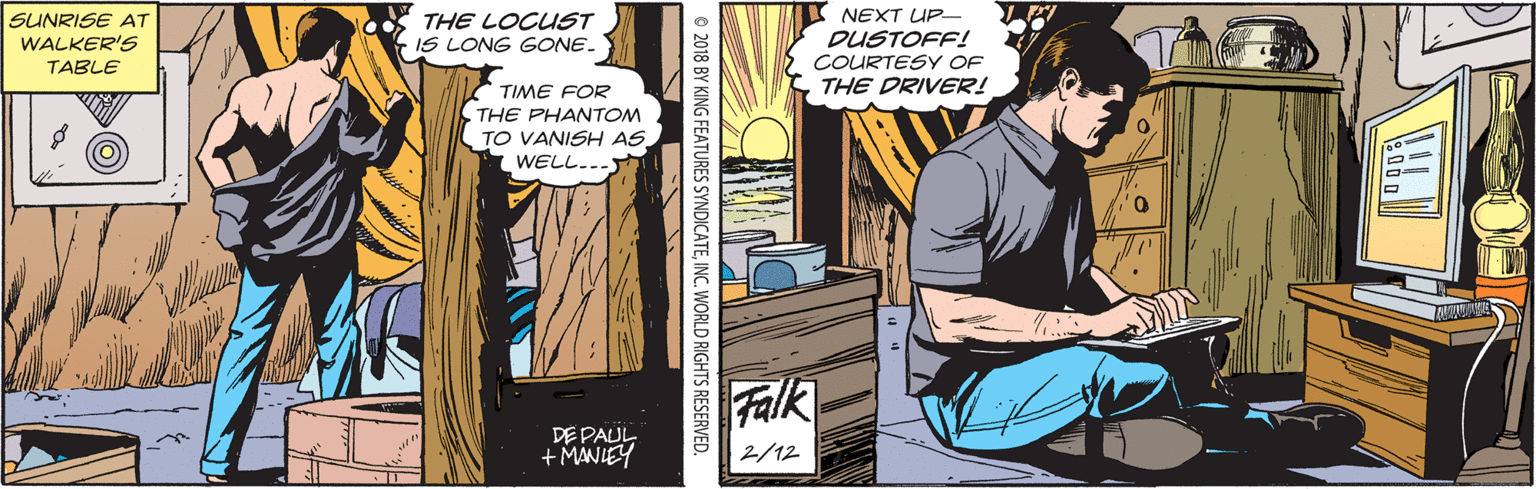 Comics OCR: NEXT UP- SUNRISE AT WALKER'S TABLE THE LOCUST -IS LONG GONE. DUSTOFF! ÇOURTESY OF THE DRIVER! TIME FOR THE PHANTOM TO VANISH AS WELL... Falk DE PAUL + MANIEY 2/12 © 2018 BY KING FEATURES SYNDICATE INC. WORLD RIGHTS RESERVED. NEXT UP- SUNRISE AT WALKER'S TABLE THE LOCUST -IS LONG GONE. DUSTOFF! ÇOURTESY OF THE DRIVER! TIME FOR THE PHANTOM TO VANISH AS WELL... Falk DE PAUL + MANIEY 2/12 © 2018 BY KING FEATURES SYNDICATE INC. WORLD RIGHTS RESERVED.