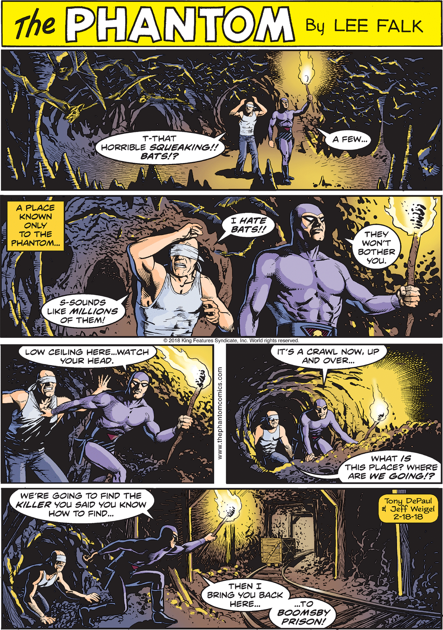 Comics OCR: PRANTOM THE CREATED BY LEE FALK T-THAT HORRIBLE SQUEAKING!! BATS!? A FEW... A PLACE KNOWN LOW CEILING HERE.WATCH YOUR HEAD. ONLY TO THE PHANTOM... I HATE BATS! THEY WON'T BOTHER YOU. S-SOUNDS LIKE MILLIONS OF THEM! IT'S A CRAWL NOWUP AND OVER.. WE'RE GOING TO FIND THE KILLER YOu SAID YOU KNOW HOW TO FIND... Tony DePaul $ Jeff Weigel 2-18-18 THEN I BRING YOU BACK HERE. WHAT IS THIS PLACE? WHERE ARE WE GOING!? .TO BOOMSBY PRISON! www.thephantomcomics.com PRANTOM THE CREATED BY LEE FALK T-THAT HORRIBLE SQUEAKING!! BATS!? A FEW... A PLACE KNOWN LOW CEILING HERE.WATCH YOUR HEAD. ONLY TO THE PHANTOM... I HATE BATS! THEY WON'T BOTHER YOU. S-SOUNDS LIKE MILLIONS OF THEM! IT'S A CRAWL NOWUP AND OVER.. WE'RE GOING TO FIND THE KILLER YOu SAID YOU KNOW HOW TO FIND... Tony DePaul $ Jeff Weigel 2-18-18 THEN I BRING YOU BACK HERE. WHAT IS THIS PLACE? WHERE ARE WE GOING!? .TO BOOMSBY PRISON! www.thephantomcomics.com