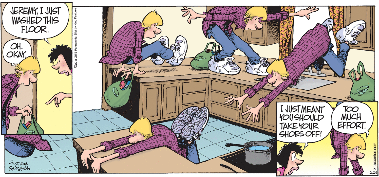 Cartoon OCR: JEREMYI JUST WASHED THIS FLOOR. OH. OKAY I JUST MEANT YOUSHOULD TAKE YOUR SHOES OFF! TOO MUCH EFFORT. BORONON Oz013 ZITS Pannership D JEREMYI JUST WASHED THIS FLOOR. OH. OKAY I JUST MEANT YOUSHOULD TAKE YOUR SHOES OFF! TOO MUCH EFFORT. BORONON Oz013 ZITS Pannership D