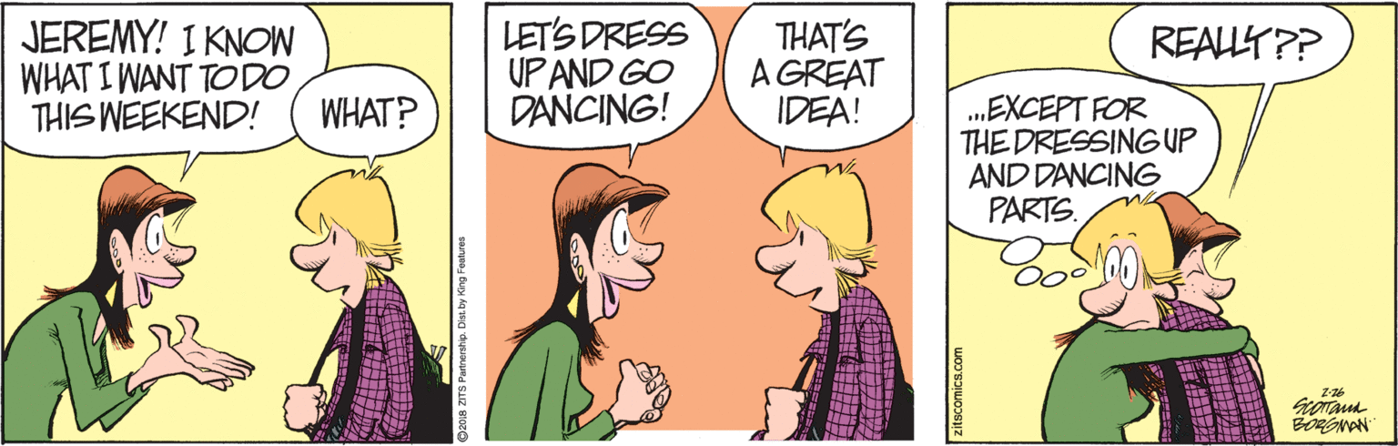 Fiction OCR: JEREMY! I KNOW WHAT I WANT TOD0 THIS WEEKEND! LET'S DRESS UP AND GO DANCING! THAT'S A GREAT IDEA! REAUT?? „EXCEPT FOR THE DRESSING UP AND DANCING PARTS. WHAT? Partnership. Dist by King Foatures ? ? JEREMY! I KNOW WHAT I WANT TOD0 THIS WEEKEND! LET'S DRESS UP AND GO DANCING! THAT'S A GREAT IDEA! REAUT?? „EXCEPT FOR THE DRESSING UP AND DANCING PARTS. WHAT? Partnership. Dist by King Foatures ? ?