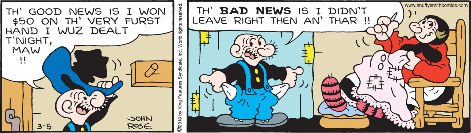 Technology OCR: www.snuffysmithcomics.com TH' BAD NEWS IS I DIDN'T LEAVE RIGHT THEN AN' THAR !! TH' GOOD NEWS ISI WON $50 ON TH' VERY FURST HAND I WUZ DEALT T'NIGHTMAW !! JOHN ROSE 3-5 ©2018 by King Features SyndicateInc. World rights reserved. www.snuffysmithcomics.com TH' BAD NEWS IS I DIDN'T LEAVE RIGHT THEN AN' THAR !! TH' GOOD NEWS ISI WON $50 ON TH' VERY FURST HAND I WUZ DEALT T'NIGHTMAW !! JOHN ROSE 3-5 ©2018 by King Features SyndicateInc. World rights reserved.