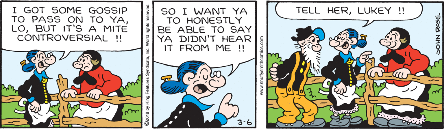 Happy OCR: I GOT SOME GOSSIP TO PASS ON TO YABUT IT'S A MITE CONTROVERSIAL !! SO I WANT YA TO HONESTLY BE ABLE TO SAY YA DIDN'T HEAR IT FROM ME ! TELL HERLUKEY !! we 3.6 2018 by King Features SyndicateInc. World rights www.snuffysmithcomics.com SOHN ROSE I GOT SOME GOSSIP TO PASS ON TO YABUT IT'S A MITE CONTROVERSIAL !! SO I WANT YA TO HONESTLY BE ABLE TO SAY YA DIDN'T HEAR IT FROM ME ! TELL HERLUKEY !! we 3.6 2018 by King Features SyndicateInc. World rights www.snuffysmithcomics.com SOHN ROSE