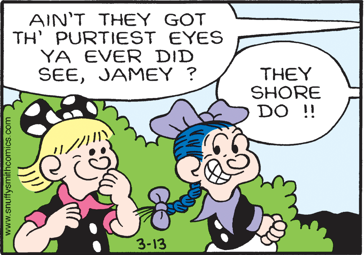 Mammal OCR: AIN'T THEY GOT TH PURTIEST EYES YA EVER DID SEEJAMEY ? THEY SHORE DO !! 3-13 www.snuffysmithcomics.com AIN'T THEY GOT TH PURTIEST EYES YA EVER DID SEEJAMEY ? THEY SHORE DO !! 3-13 www.snuffysmithcomics.com