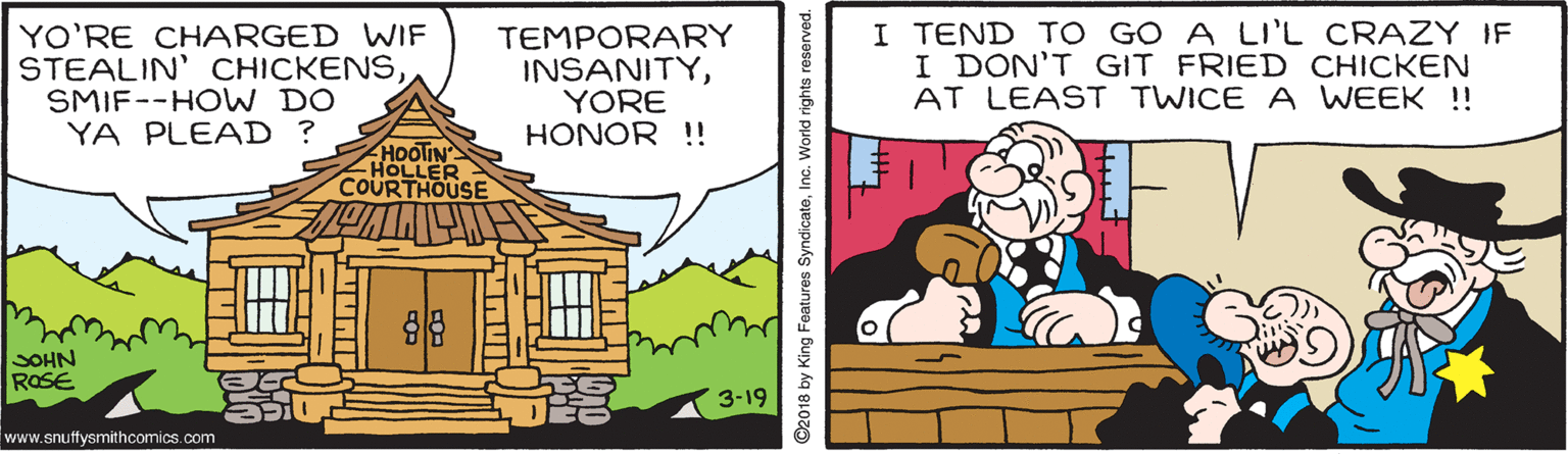 Parallel OCR: YO'RE CHARGED WIF STEALIN' CHICKENSSMIF--HO W DO YA PLEAD ? TEMPORARY INSANITYYORE HONOR !! I TEND TO GO A LI'L CRAZY IF I DON'T GIT FRIED CHICKEN AT LEAST TWICE A WEEK !! HOOTIN HOLLER COURTHOUSE SOHN ROSE 3-19 www.snuffysmithcomics.com ©2018 by King Features SyndicateInc. World rights reserved. YO'RE CHARGED WIF STEALIN' CHICKENSSMIF--HO W DO YA PLEAD ? TEMPORARY INSANITYYORE HONOR !! I TEND TO GO A LI'L CRAZY IF I DON'T GIT FRIED CHICKEN AT LEAST TWICE A WEEK !! HOOTIN HOLLER COURTHOUSE SOHN ROSE 3-19 www.snuffysmithcomics.com ©2018 by King Features SyndicateInc. World rights reserved.