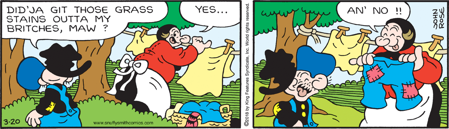 Happy OCR: YES... AN' NO !! DID'JA GIT THOSE GRASS STAINS OUTTA MY BRITCHESMAW ? 3-20 www.snuffysmithcomics.com ©2018 by King Features SyndicateInc. World rights reserved. YES... AN' NO !! DID'JA GIT THOSE GRASS STAINS OUTTA MY BRITCHESMAW ? 3-20 www.snuffysmithcomics.com ©2018 by King Features SyndicateInc. World rights reserved.