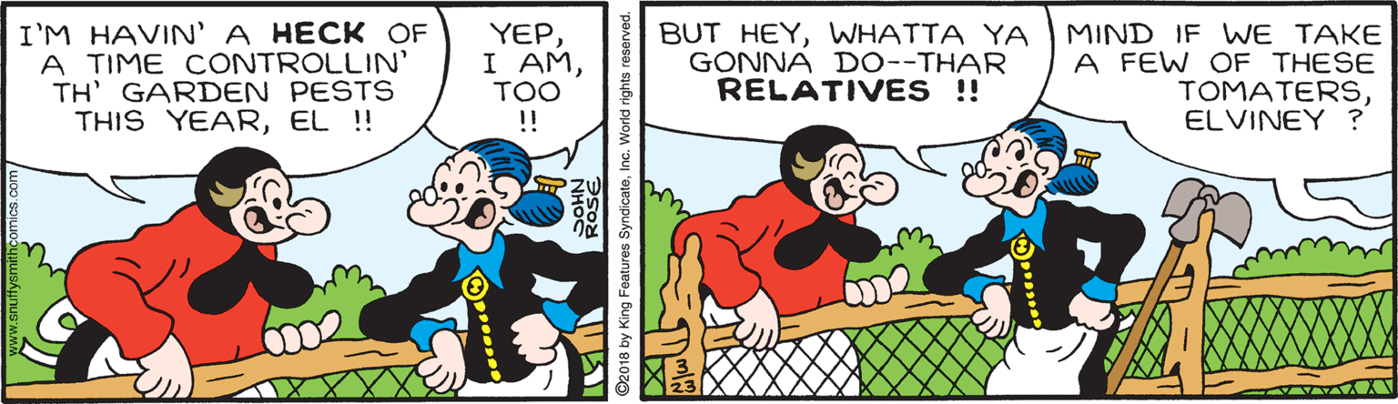 Parallel OCR: I'M HAVIN' A HECK OF A TIME CONTROLLIN' TH' GARDEN PESTS THIS YEAREL ! YEPTOO !! BUT HEYWHATTA YA GONNA D0--THAR RELATIVES ! MIND IF WE TAKE A FEW OF THESE TOMATERSELVINEY ? 002 ©2018 by King Features SyndicateInc. World rights reser I'M HAVIN' A HECK OF A TIME CONTROLLIN' TH' GARDEN PESTS THIS YEAREL ! YEPI AMTOO !! BUT HEYWHATTA YA GONNA D0--THAR RELATIVES ! MIND IF WE TAKE A FEW OF THESE TOMATERSELVINEY ? 002 ©2018 by King Features SyndicateInc. World rights reser