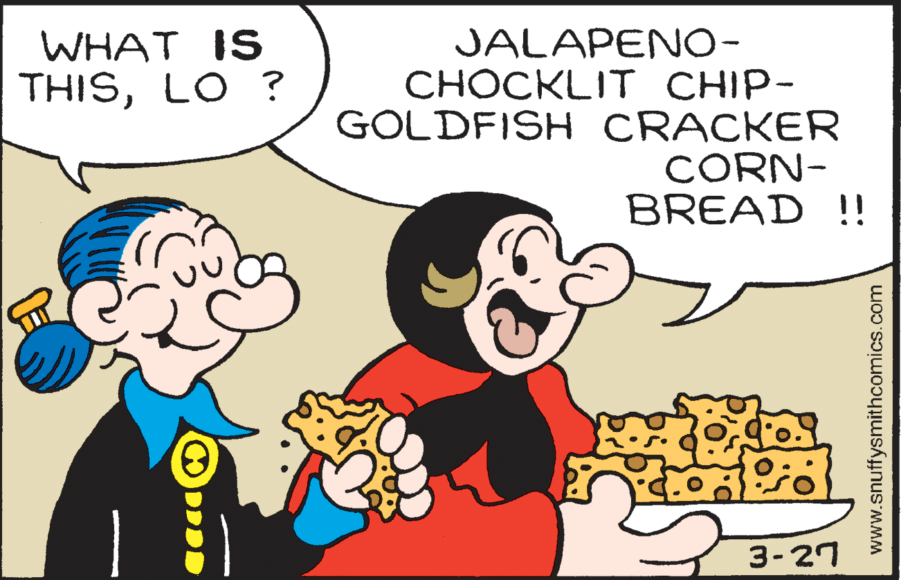 Happy OCR: WHAT IS THISLO ? JALAPENO- CHOCKLIT CHIP- GOLDFISH CRACKER CORN- BREAD !! 3-27 www.snuffysmithcomics.com WHAT IS THISLO ? JALAPENO- CHOCKLIT CHIP- GOLDFISH CRACKER CORN- BREAD !! 3-27 www.snuffysmithcomics.com