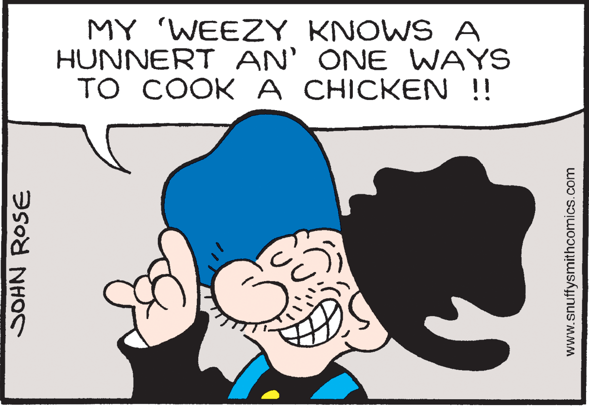 Human OCR: MY 'WEEZY KNOWS A HUNNERT AN' ONE WAYS TO COOKA CHICKEN !! SOHN ROSE www.snuffysmithcomics.com MY 'WEEZY KNOWS A HUNNERT AN' ONE WAYS TO COOKA CHICKEN !! SOHN ROSE www.snuffysmithcomics.com