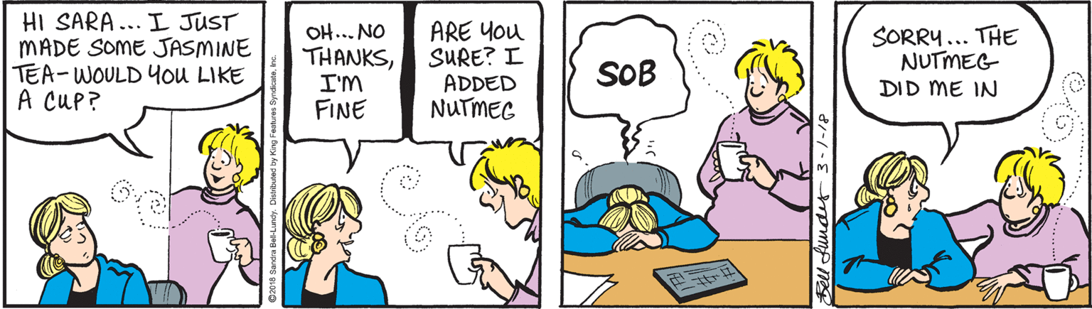 Cartoon OCR: HI SARA... I JUST MADE SOME JASMINE TEA-WOULD ou LIKE A CUP? OH... NO THANKSI'M FINE ARE You SURE? I ADDED NUTMEG SORRY... THE NUTMEG DID ME IN SOB HI SARA... I JUST MADE SOME JASMINE TEA-WOULD ou LIKE A CUP? OH... NO THANKSI'M FINE ARE You SURE? I ADDED NUTMEG SORRY... THE NUTMEG DID ME IN SOB