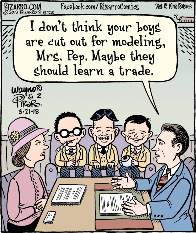 Line OCR: BIZARRO.COM © 2018 BIZARRO STUDIOS Facebook.com/BizarroComics Dist Y King Features I don't think your boys are cut out for modelingMrs. Pep. Maybe they should learn a trade. WaynoD 3.21-18 BIZARRO.COM © 2018 BIZARRO STUDIOS Facebook.com/BizarroComics Dist Y King Features I don't think your boys are cut out for modelingMrs. Pep. Maybe they should learn a trade. WaynoD 3.21-18
