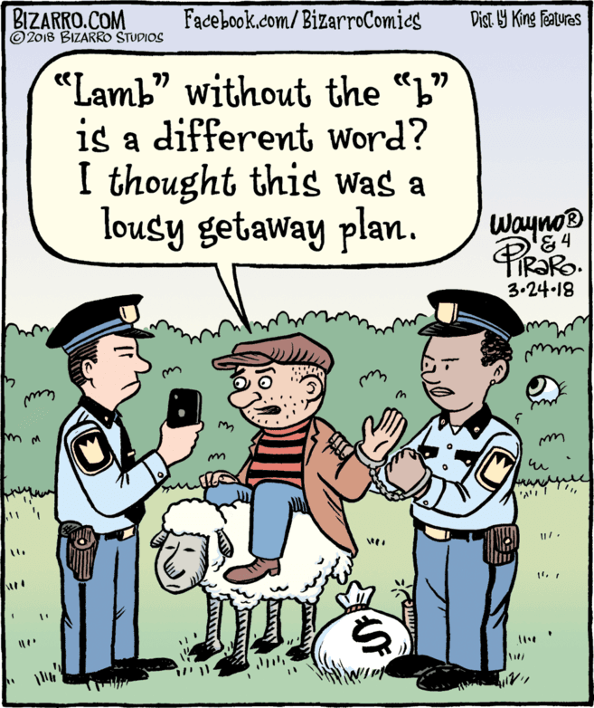 Font OCR: BIZARRO.COM © 2018 BIZARRO STUDIOS Facebook.com/BizarroComics Dist Y King Fatures "Lamb" without the "L" is a different Word? I thought this Was a lousy getaway plan. Wayno ® 3.24-18 11 BIZARRO.COM © 2018 BIZARRO STUDIOS Facebook.com/BizarroComics Dist Y King Fatures "Lamb" without the "L" is a different Word? I thought this Was a lousy getaway plan. Wayno ® 3.24-18 11