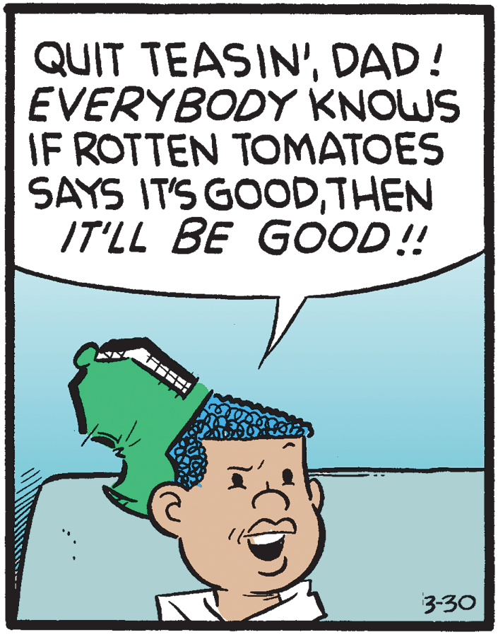Humour OCR: QUIT TEASIN'DAD! EVERYBODY KNOWS IF ROTTEN TOMATOES SAYS IT'S GOODTHEN IT'LL BE GOOD! 3-30 QUIT TEASIN'DAD! EVERYBODY KNOWS IF ROTTEN TOMATOES SAYS IT'S GOODTHEN IT'LL BE GOOD! 3-30