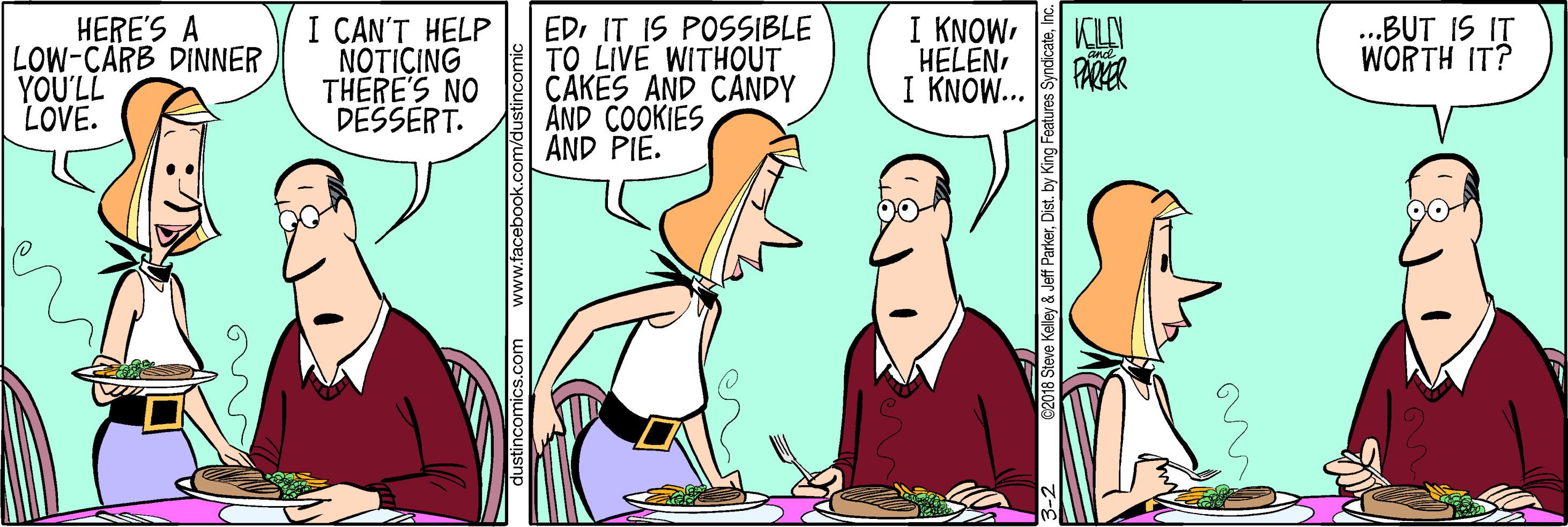 Parallel OCR: I CAN'T HELP NOTICING THERE'S NO DESSERT. EDI IT IS POSSIBLE TO LIVE WITHOUT CAKES AND CANDY ÅND ÇOOKIES AND PIE. HERE'S A LOW-CARB DINNER YOU'LL LOVE. I KNOWPARER I KNOW... ..BUT IS IT WORTH IT? dustincomics.com www.facebook.c 118 Steve Kelley & Jeff ParkerInc I CAN'T HELP NOTICING THERE'S NO DESSERT. EDI IT IS POSSIBLE TO LIVE WITHOUT CAKES AND CANDY ÅND ÇOOKIES AND PIE. HERE'S A LOW-CARB DINNER YOU'LL LOVE. I KNOWPARER I KNOW... ..BUT IS IT WORTH IT? dustincomics.com www.facebook.c 118 Steve Kelley & Jeff ParkerDist. by King Features Syndicate