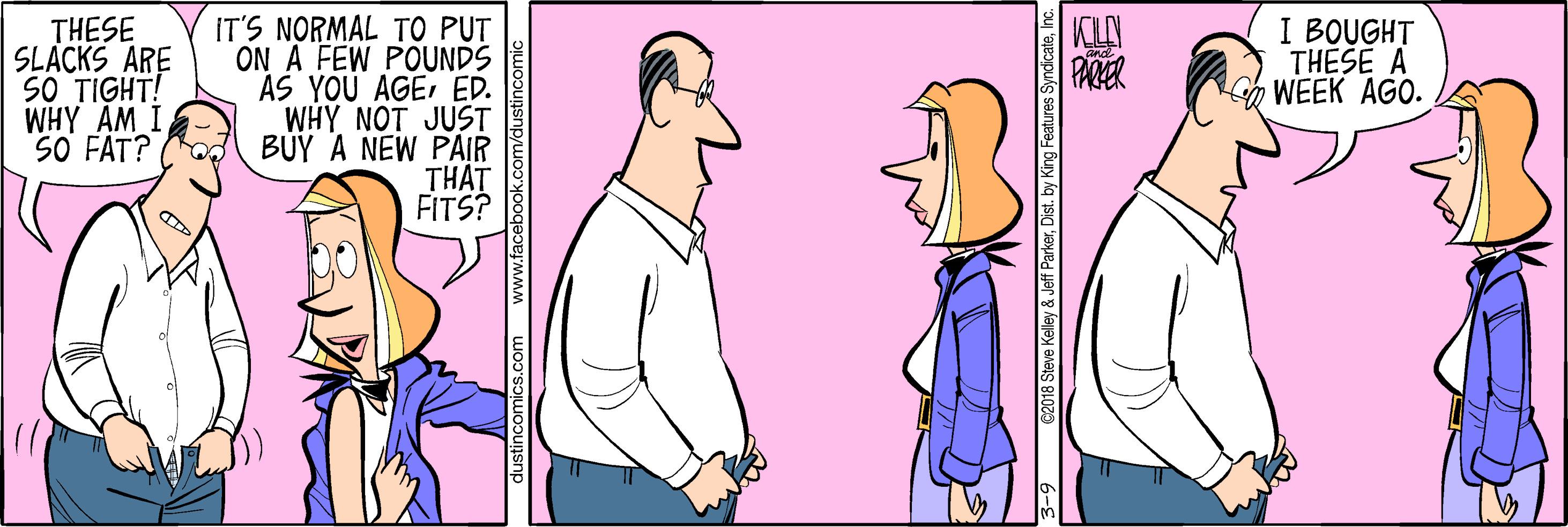 Thumb OCR: KLO PARER IT'S NORMAL TO PUT ON A FEW POUNDS ÁS YOU AGEED. WHY NOT JUST BÜY A NEW PAIR THAT FITS? THESE SLACKS ARE 50 TIGHT! WHY AM I SO FAT? I BOUGHT THESE A WEEK AGO. 3-9 C2018 Steve Kelley & Jeff ParkerInc. KLO PARER IT'S NORMAL TO PUT ON A FEW POUNDS ÁS YOU AGEED. WHY NOT JUST BÜY A NEW PAIR THAT FITS? THESE SLACKS ARE 50 TIGHT! WHY AM I SO FAT? I BOUGHT THESE A WEEK AGO. 3-9 C2018 Steve Kelley & Jeff ParkerDist. by King Features Syndicate