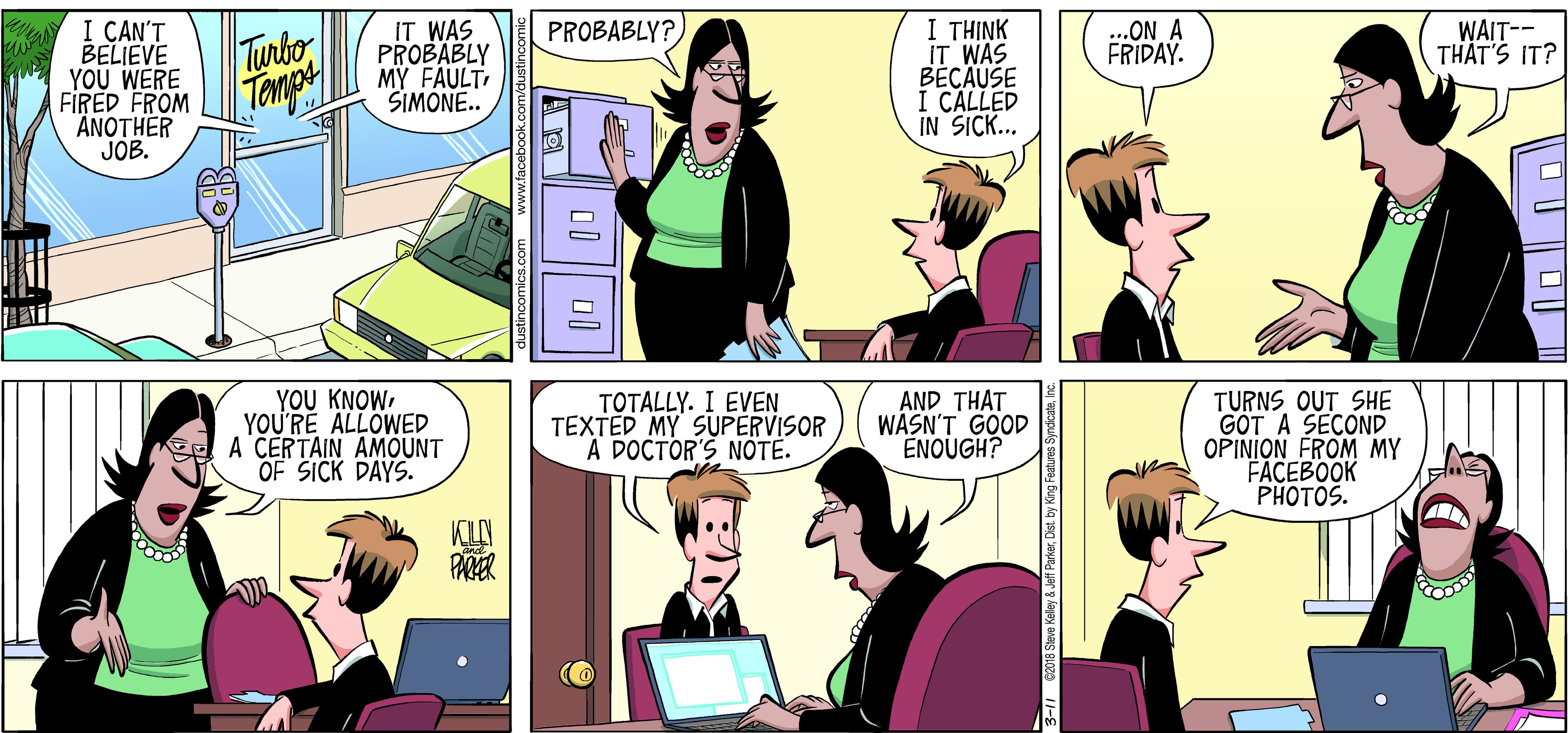 Laptop OCR: 1 ?HINK IT WAS BECAUSE I CALLED IN SICK.. PROBABLY? I CAN'T BELIEVE YOU WERE FIRED FROM ANOTHER JOB. IT WAS PROBABLY MY FAULTSIMONE.. ...ON A FRIDAY. WAIT-- THAT'S IT? Tunbo Tompe YOU KNOWYOU'RE ALLOWED A CERTAIN AMOUNT OF SICK DAYS. TOTALLY. I EVEN TEXTED MY SUPERVISOR A DOCTOR'S NOTE. AND THAT WASN'T GOOD ENOUGH? TURNS OUT SHE GOT A SECOND OPINION FROM MY FACEBOOK PHOTOS. KILN 18 Steve Kaley & Jeff Parkerinc. 1 ?HINK IT WAS BECAUSE I CALLED IN SICK.. PROBABLY? I CAN'T BELIEVE YOU WERE FIRED FROM ANOTHER JOB. IT WAS PROBABLY MY FAULTSIMONE.. ...ON A FRIDAY. WAIT-- THAT'S IT? Tunbo Tompe YOU KNOWYOU'RE ALLOWED A CERTAIN AMOUNT OF SICK DAYS. TOTALLY. I EVEN TEXTED MY SUPERVISOR A DOCTOR'S NOTE. AND THAT WASN'T GOOD ENOUGH? TURNS OUT SHE GOT A SECOND OPINION FROM MY FACEBOOK PHOTOS. KILN 18 Steve Kaley & Jeff ParkerDst. by King Festures Syndicata
