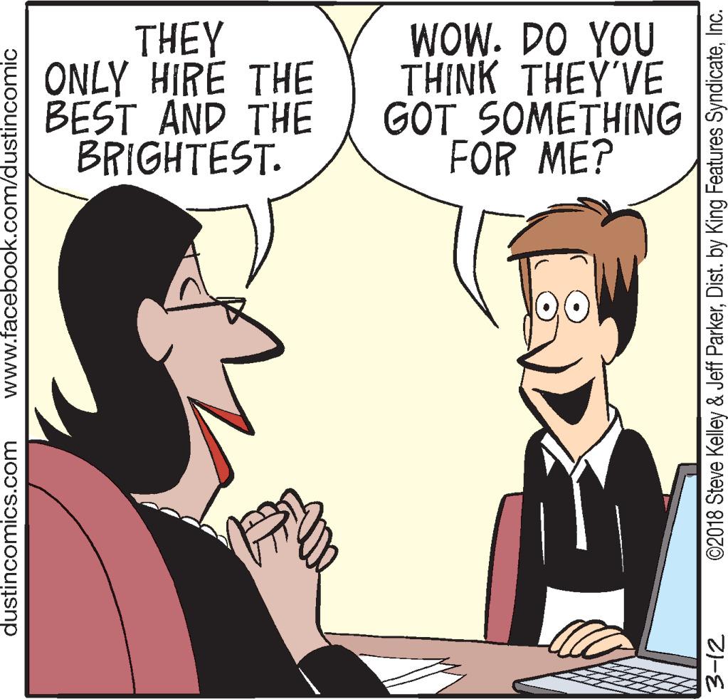 Fiction OCR: THEY ONLY HIRE THE BEST AND THE BRIGHTEST. WOW. DO YOU THINK THEY'VE GOT SOMETHING FOR ME? dustincomics.com www.facebook.com/dustincomic ©2018 Steve Kelley & Jeff ParkerInc. THEY ONLY HIRE THE BEST AND THE BRIGHTEST. WOW. DO YOU THINK THEY'VE GOT SOMETHING FOR ME? dustincomics.com www.facebook.com/dustincomic ©2018 Steve Kelley & Jeff ParkerDist. by King Features Syndicate