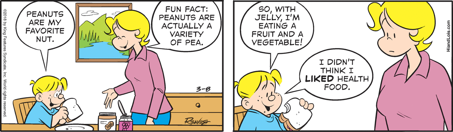 Human OCR: PEANUTS ARE MY FAVORITE NUT. FUN FACT: PEANUTS ARE ACTUALLY A VARIETY OF PEA. SOWITH JELLYI'M EATING A FRUIT AND A VEGETABLE! I DIDN'T THINK I LIKED HEALTH FOOD. 3-8 RENES G2018 by King Features SyndicateInc. World rights HiandLois.com PEANUTS ARE MY FAVORITE NUT. FUN FACT: PEANUTS ARE ACTUALLY A VARIETY OF PEA. SOWITH JELLYI'M EATING A FRUIT AND A VEGETABLE! I DIDN'T THINK I LIKED HEALTH FOOD. 3-8 RENES G2018 by King Features SyndicateInc. World rights HiandLois.com