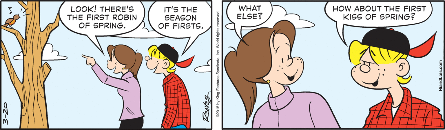Ear OCR: LOOK! THERE'S THE FIRST ROBIN OF SPRING. IT'S THE WHAT ELSE? HOW ABOUT THE FIRST KISS OF SPRING? SEASON OF FIRSTS. REAVES e2018 by King Features SyndicateInc. World rights reserved. LOOK! THERE'S THE FIRST ROBIN OF SPRING. IT'S THE WHAT ELSE? HOW ABOUT THE FIRST KISS OF SPRING? SEASON OF FIRSTS. REAVES e2018 by King Features SyndicateInc. World rights reserved.