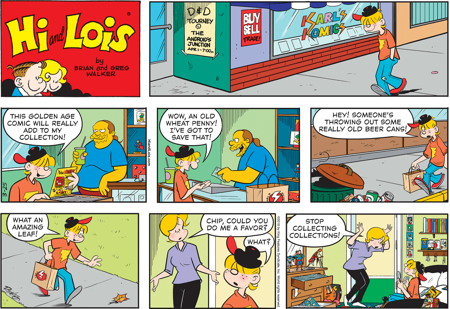 Font OCR: D#D HOURNEY Hi Lois BUY SE LL TRADE KARLS KOMIC amd THE ANDROID'S JUNCTION APR.1-7:00 by BRIAN and GREG WALKER THIS GOLDEN AGE COMIC WILL REALLY ADD TO MY COLLECTION! WOWAN OLD WHEAT PENNY! I'VE GOT TO SAVE THAT! HEY! SOMEONE'S THROWING OUT SOME REALLY OLD BEER CANS! WHAT AN AMAZING LEAF! CHIPCOULD YOU DO ME A FAVOR? STOP COLLECTING COLLECTIONS! WHAT? D#D HOURNEY Hi Lois BUY SE LL TRADE KARLS KOMIC amd THE ANDROID'S JUNCTION APR.1-7:00 by BRIAN and GREG WALKER THIS GOLDEN AGE COMIC WILL REALLY ADD TO MY COLLECTION! WOWAN OLD WHEAT PENNY! I'VE GOT TO SAVE THAT! HEY! SOMEONE'S THROWING OUT SOME REALLY OLD BEER CANS! WHAT AN AMAZING LEAF! CHIPCOULD YOU DO ME A FAVOR? STOP COLLECTING COLLECTIONS! WHAT?