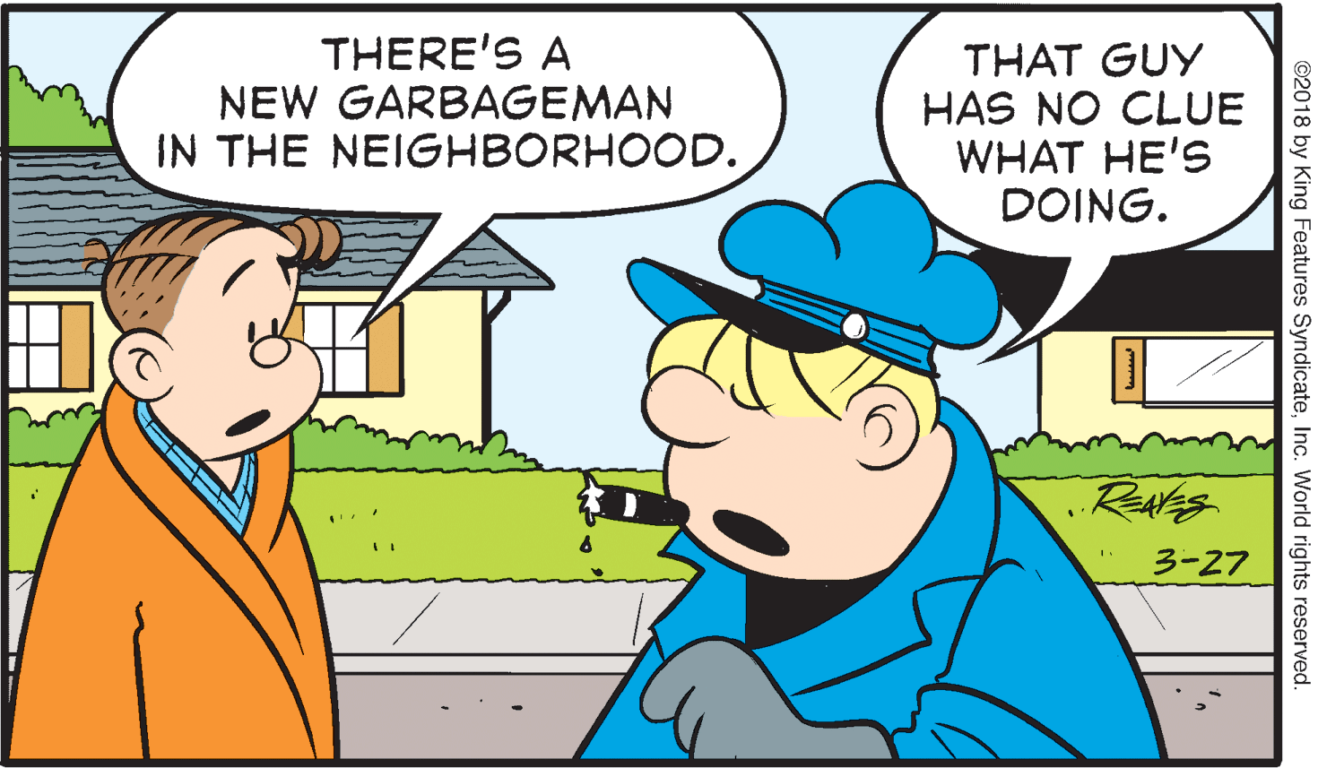Interaction OCR: THERE'S A NEW GARBAGEMAN IN THE NEIGHBORHOOD. THAT GUY HAS NO CLUE WHAT HE'S DOING. 3-27 ©2018 by King Features SyndicateInc. World rights reserved. THERE'S A NEW GARBAGEMAN IN THE NEIGHBORHOOD. THAT GUY HAS NO CLUE WHAT HE'S DOING. 3-27 ©2018 by King Features SyndicateInc. World rights reserved.