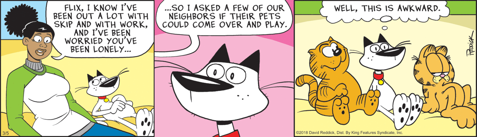 Art OCR: FLIXI KNOW I'VE BEEN OUT A LOT WITH SKIP AND WITH WORKAND I'VE BEEN WORRIED YOU'VE BEEN LONELY... ...SO I ASKED A FEW OF OUR NEIGHBORS IF THEIR PETS COULD COME OVER AND PLAY. WELLTHIS IS AWKWARD. 02018 David ReddickInc. FLIXI KNOW I'VE BEEN OUT A LOT WITH SKIP AND WITH WORKAND I'VE BEEN WORRIED YOU'VE BEEN LONELY... ...SO I ASKED A FEW OF OUR NEIGHBORS IF THEIR PETS COULD COME OVER AND PLAY. WELLTHIS IS AWKWARD. 02018 David ReddickDist. By King Features Syndicate