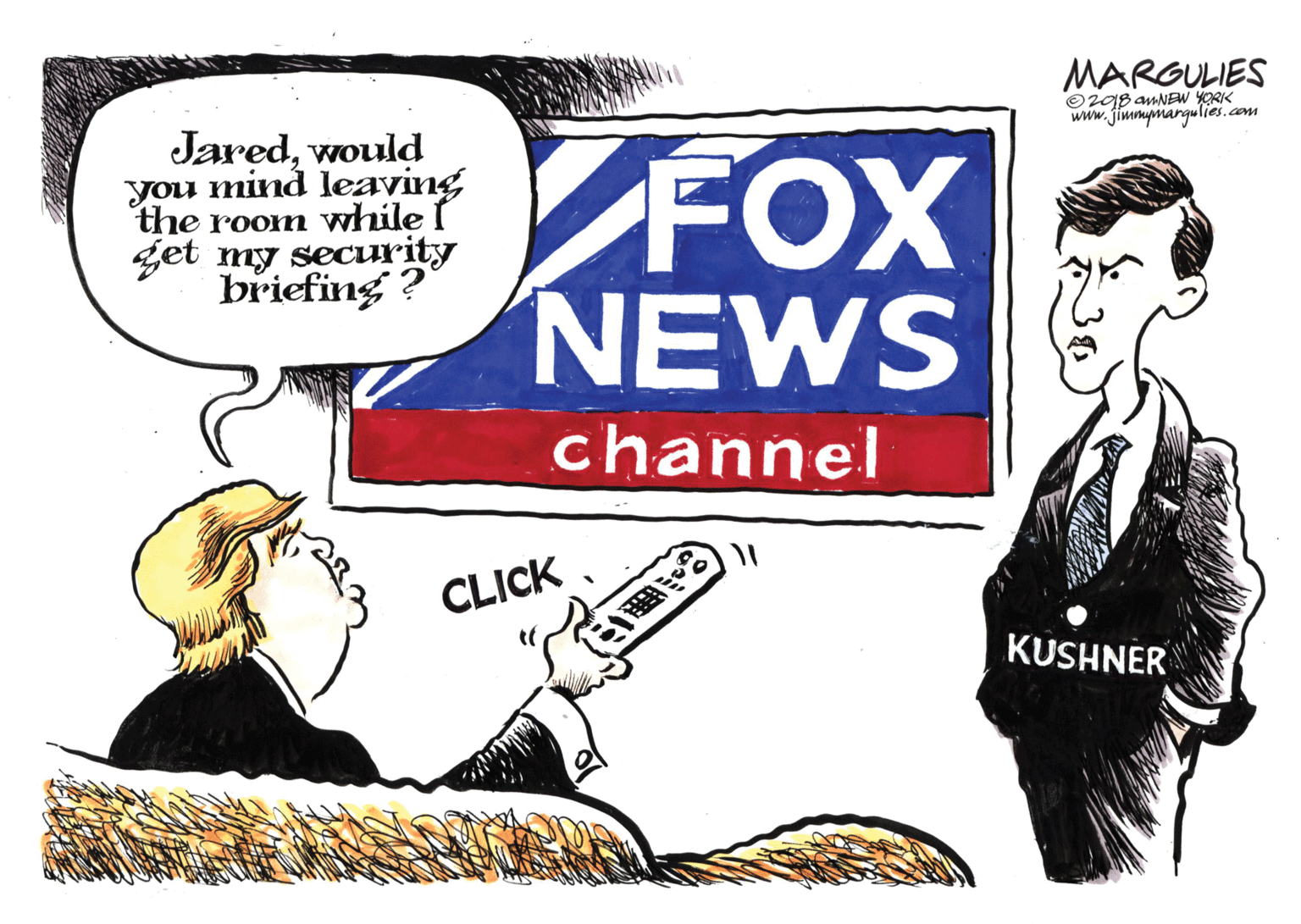 Advertising OCR: MARGULIES O20B amNEW YORK www.jimmymargulies.com Jaredwould you mind leaving the room while I get my security briefing ? FOX NEWS channel CLICK KUSHNER MARGULIES O20B amNEW YORK www.jimmymargulies.com Jaredwould you mind leaving the room while I get my security briefing ? FOX NEWS channel CLICK KUSHNER