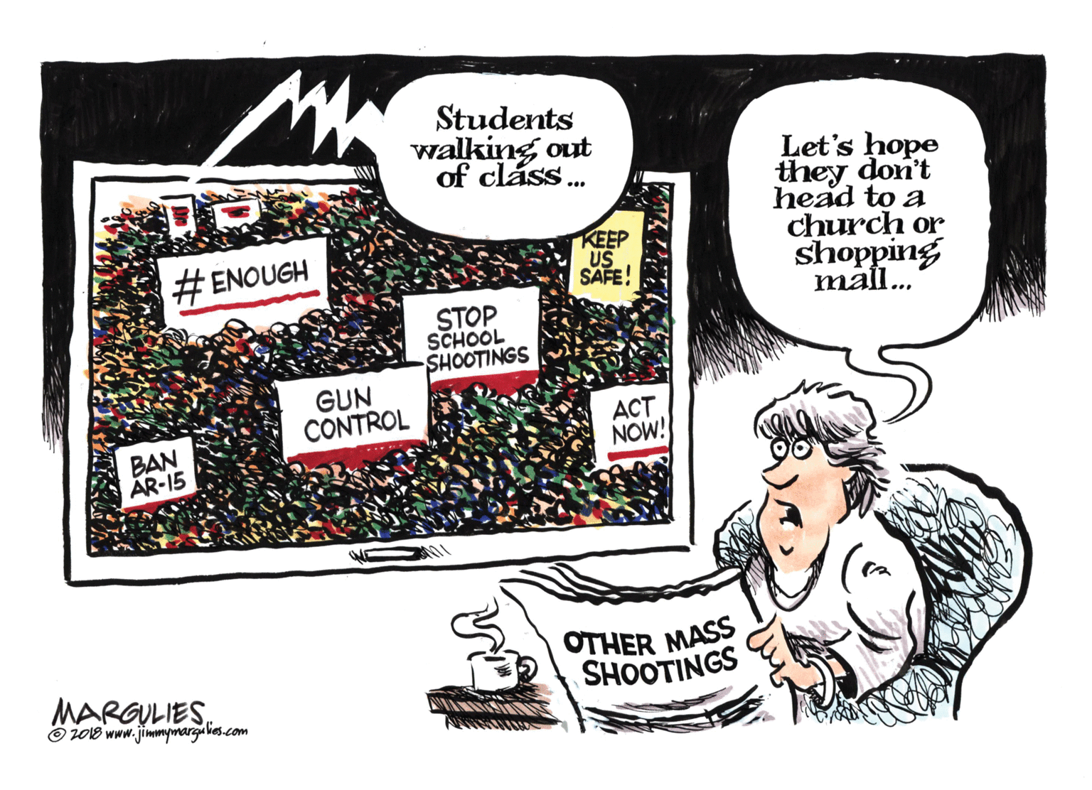 Graphics OCR: Students walking out of cláss. Let's hope they don't head to a church or shopping mal.. # ENOUGH KEEP US SAFE! STOP SCHOOL SHOOTINGS GUN CONTROL ACT NOW! BAN AR-15 OTHER MASS SHOOTINGS MARGULIES O 2018 www.jimmymargu lies.com Students walking out of cláss. Let's hope they don't head to a church or shopping mal.. # ENOUGH KEEP US SAFE! STOP SCHOOL SHOOTINGS GUN CONTROL ACT NOW! BAN AR-15 OTHER MASS SHOOTINGS MARGULIES O 2018 www.jimmymargu lies.com