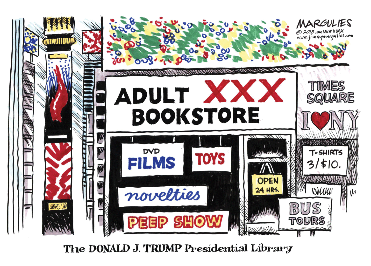 Graphics OCR: MARGULIES O2018 am NEW Y ORK www.jimmymargulies com ADULT XXX MES BOOKSTORE SQUARE IONY DVD T-SHIRTS FILMS TOYS 3/$10. OPEN 24 HRS. novelties BUS TOURS PEEP SHOW The DONALD J. TRUMP Presidential Library MARGULIES O2018 am NEW Y ORK www.jimmymargulies com ADULT XXX MES BOOKSTORE SQUARE IONY DVD T-SHIRTS FILMS TOYS 3/$10. OPEN 24 HRS. novelties BUS TOURS PEEP SHOW The DONALD J. TRUMP Presidential Library