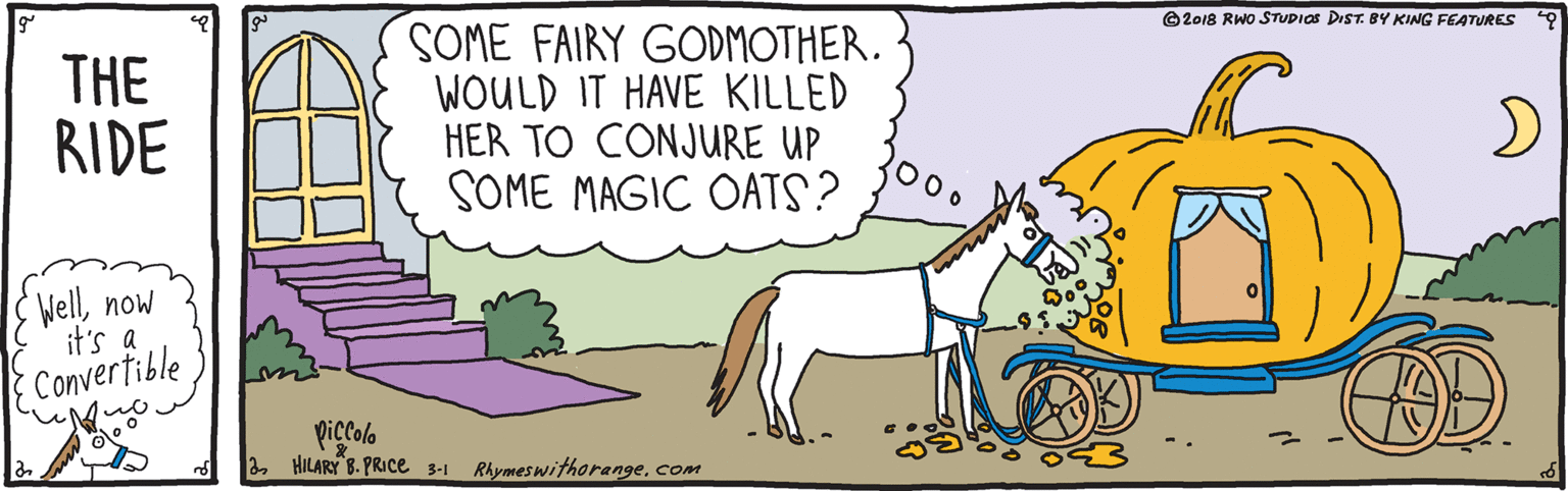 Art OCR: ©2018 RWO STUDIOS DIST.8Y KING FEATURES THE RIDE SOME FAIRY GODMOTHER. WOULD IT HAVE KILLED HER TO CONJURE UP SOME MAGIC OATS? 2000 Wellnow it's a Convertible Piccolo 2com ©2018 RWO STUDIOS DIST.8Y KING FEATURES THE RIDE SOME FAIRY GODMOTHER. WOULD IT HAVE KILLED HER TO CONJURE UP SOME MAGIC OATS? 2000 Wellnow it's a Convertible Piccolo 2HILARY 8. PRICe 3-1 Rhymeswithorange