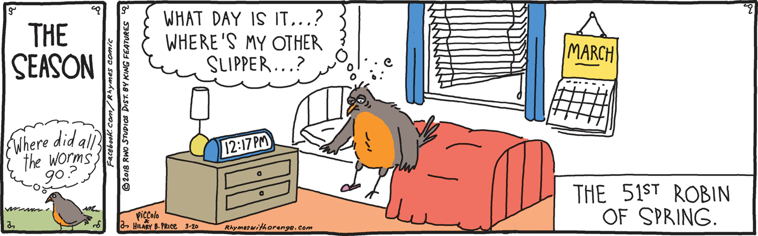 Bed sheet OCR: THE SEASON WHAT DAY IS IT...? WHERE 'S MY OTHER SLIPPER...? MARCH Where did all the Worms. 9o 12:17 PM THE 51ST ROBIN OF SPRING. Piccolo 2 HILAY B-PRIce 3-20 Rhymerwithorange.com acebook.com/Rhymes comic © 2018 RWo STUDIOS DIST. BY KING FEATURES THE SEASON WHAT DAY IS IT...? WHERE 'S MY OTHER SLIPPER...? MARCH Where did all the Worms. 9o 12:17 PM THE 51ST ROBIN OF SPRING. Piccolo 2 HILAY B-PRIce 3-20 Rhymerwithorange.com acebook.com/Rhymes comic © 2018 RWo STUDIOS DIST. BY KING FEATURES