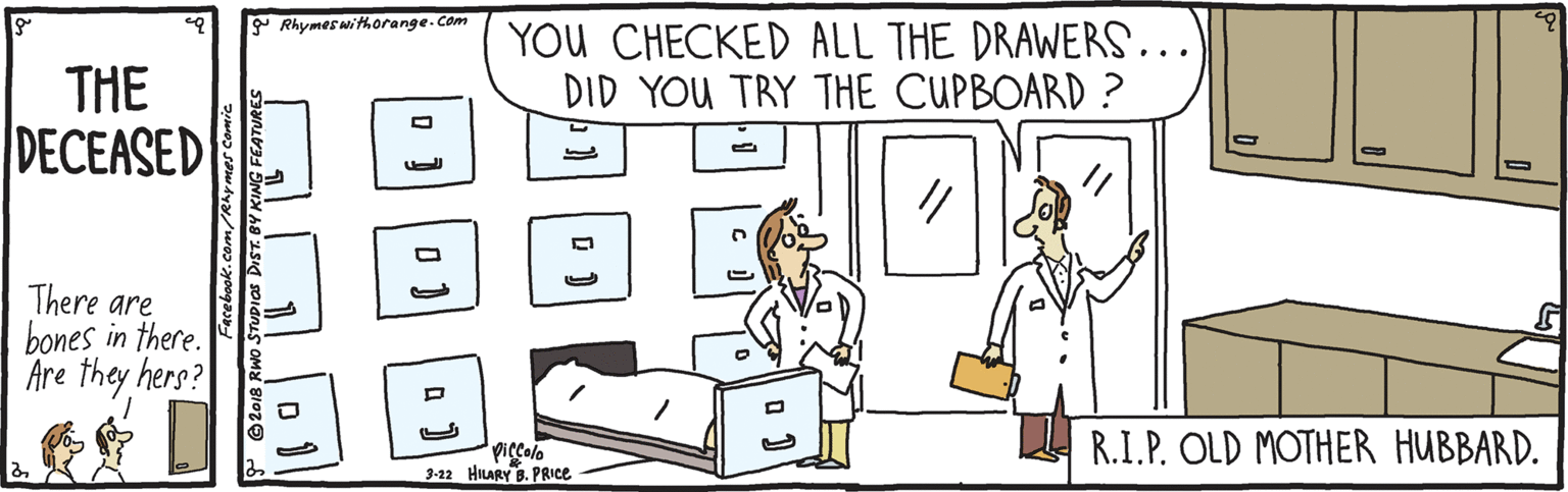 Humour OCR: Rhymeswithorange.Com YOU CHECKED ALL THE DRAWERS... DID YOU TRY THE CUPBOARD ? THE DECEASED There are bones in there. Are they hers? Piccolo 3-22 HILARY . PRICE R.I.P. OLD MOTHER HUBBARD. Facebook.com/Rhymes Comic P @2018 RWO STUPIAS DrST. BY KING FEATURE Rhymeswithorange.Com YOU CHECKED ALL THE DRAWERS... DID YOU TRY THE CUPBOARD ? THE DECEASED There are bones in there. Are they hers? Piccolo 3-22 HILARY . PRICE R.I.P. OLD MOTHER HUBBARD. Facebook.com/Rhymes Comic P @2018 RWO STUPIAS DrST. BY KING FEATURE