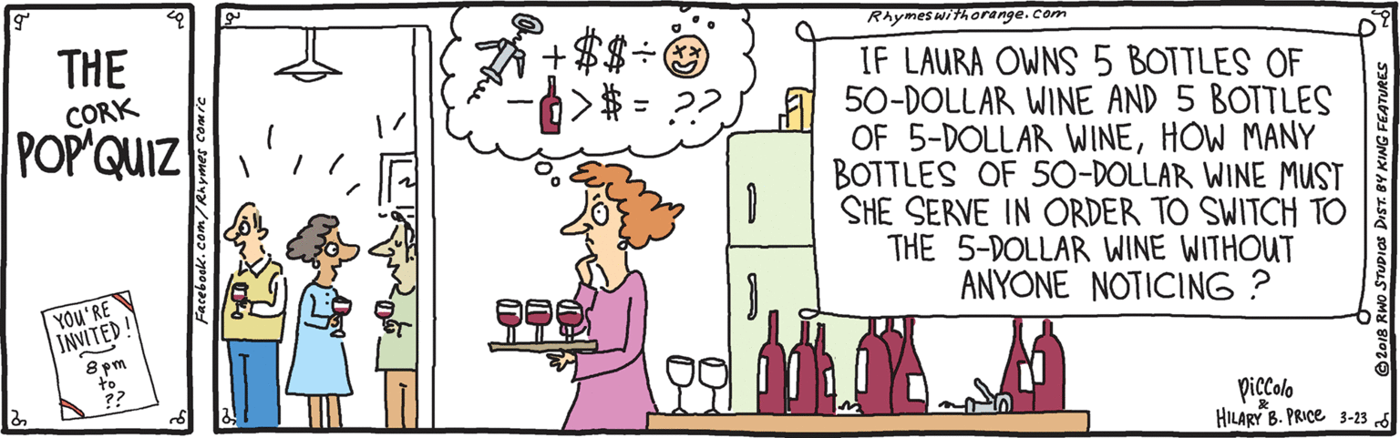 Illustration OCR: THE CORK POP QUIZ Rhymeswithorange.com IF LAURA OWNS 5 BOTTLES OF a 50-DOLLAR WINE AND 5 BOTTLES OF 5-DOLLAR WINEHOW MANY BOTTLES OF 50-DOLLAR WINE MUST SHE SERVE IN ORDER TO SWITCH TO THE 5-DOLLAR WINE WITHOUT ANYONE NOTICING ? >$ = ??YOU'RE INVITED! 8 pm to ?? piccolo HILARY B. PRICE 3-23 d Facebook.com/R 2018 RWo STUPIOS DIST. BY KING FEATURES THE CORK POP QUIZ Rhymeswithorange.com IF LAURA OWNS 5 BOTTLES OF a 50-DOLLAR WINE AND 5 BOTTLES OF 5-DOLLAR WINEHOW MANY BOTTLES OF 50-DOLLAR WINE MUST SHE SERVE IN ORDER TO SWITCH TO THE 5-DOLLAR WINE WITHOUT ANYONE NOTICING ? >$ = ??YOU'RE INVITED! 8 pm to ?? piccolo HILARY B. PRICE 3-23 d Facebook.com/R 2018 RWo STUPIOS DIST. BY KING FEATURES