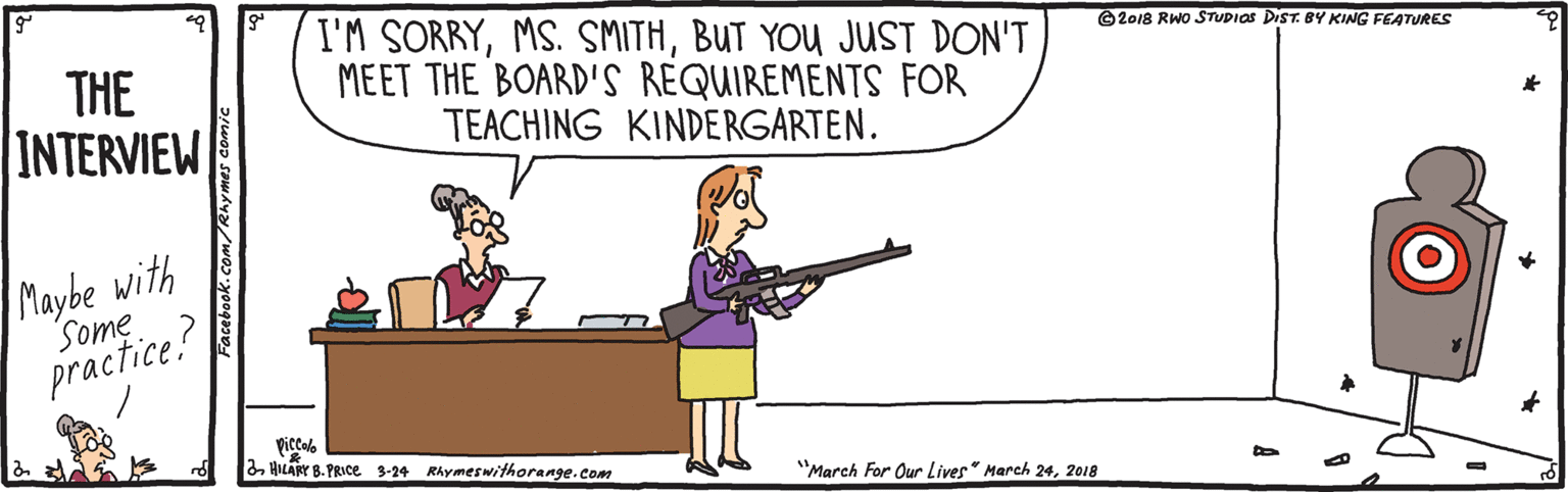 Shotgun OCR: I'M SORRYBUT YOU JUST DON'T MEET THE BOARD'S REQUIREMENTS FOR TEACHING KINDERGARTEN. ©2018 RWO STUDIOS DIST. BY KING FEATURES THE INTERVIEW Maybe with Some practice? picclo 2. HILAY B. PRICE 3-24 Rhymeswithorange.com "March For Our Lives" March 242018 I'M SORRYMS. SMITHBUT YOU JUST DON'T MEET THE BOARD'S REQUIREMENTS FOR TEACHING KINDERGARTEN. ©2018 RWO STUDIOS DIST. BY KING FEATURES THE INTERVIEW Maybe with Some practice? picclo 2. HILAY B. PRICE 3-24 Rhymeswithorange.com "March For Our Lives" March 24