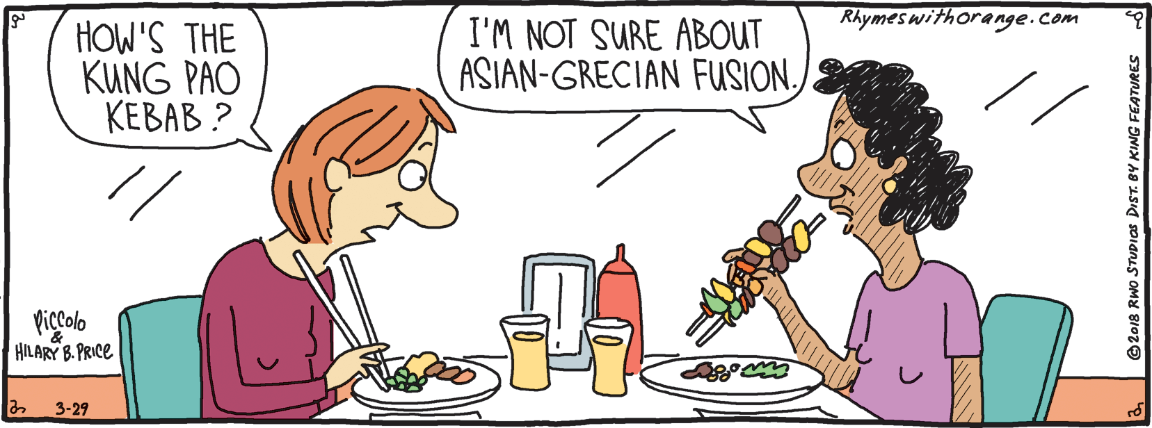 Eating OCR: Rhymeswithorange.com HOW'S THE KUNG PAO ????? ? I'M NOT SURE ABOUT ASIAN-GRECIAN FUSION.Piccolo HILARY B. PRICE 3-29 © 2018 RWO STUDIOS DIST. BY KING FEATURES Rhymeswithorange.com HOW'S THE KUNG PAO ????? ? I'M NOT SURE ABOUT ASIAN-GRECIAN FUSION.Piccolo HILARY B. PRICE 3-29 © 2018 RWO STUDIOS DIST. BY KING FEATURES