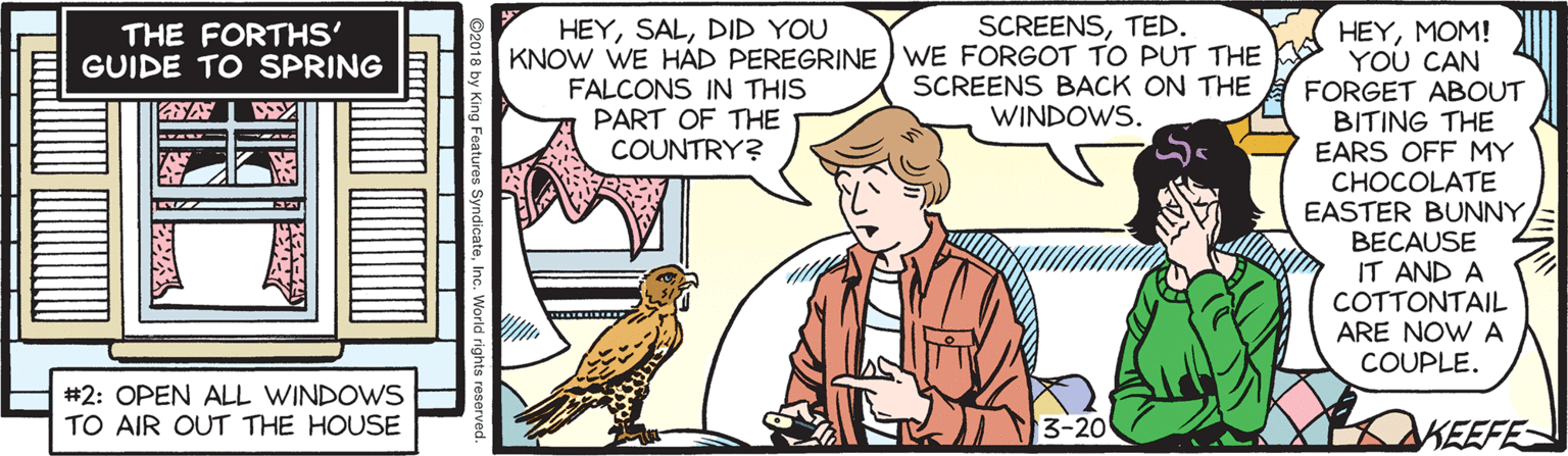 Comics OCR: SCREENSTED. HEYMOM! YOU CAN FORGET ABOUT BITING THE EARS OFF MY CHOCOLATE EASTER BUNNYBECAUSE IT AND A COTTONTAIL ARE NOW A COUPLE. HEYDID YOU THE FORTHS' GUIDE TO SPRING KNOW WE HAD PEREGRINE WE FORGOT TO PUT THE FALCONS IN THIS PART OF THE COUNTRY? SCREENS BACK ON THE WINDOWS. #2: OPEN ALL WINDOWS TO AIR OUT THE HOUSE 3-20 KEEFE SCREENSTED. HEYMOM! YOU CAN FORGET ABOUT BITING THE EARS OFF MY CHOCOLATE EASTER BUNNYBECAUSE IT AND A COTTONTAIL ARE NOW A COUPLE. HEYDID YOU THE FORTHS' GUIDE TO SPRING KNOW WE HAD PEREGRINE WE FORGOT TO PUT THE FALCONS IN THIS PART OF THE COUNTRY? SCREENS BACK ON THE WINDOWS. #2: OPEN ALL WINDOWS TO AIR OUT THE HOUSE 3-20 KEEFE