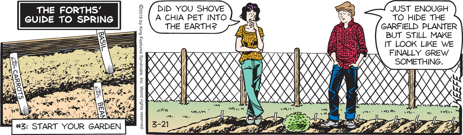 Fence OCR: DID YOU SHOVE A CHIA PET INTO THE EARTH? JUST ENOUGH TO HIDE THE GARFIELD PLANTER BUT STILL MAKE IT LOOK LIKE WE FINALLY GREW SOMETHING. THE FORTHS' GUIDE TO SPRING in. #3: START YOUR GARDEN 3-21 ©2018 by King Features SyndicateDID YOU SHOVE A CHIA PET INTO THE EARTH? JUST ENOUGH TO HIDE THE GARFIELD PLANTER BUT STILL MAKE IT LOOK LIKE WE FINALLY GREW SOMETHING. THE FORTHS' GUIDE TO SPRING in. #3: START YOUR GARDEN 3-21 ©2018 by King Features Syndicate