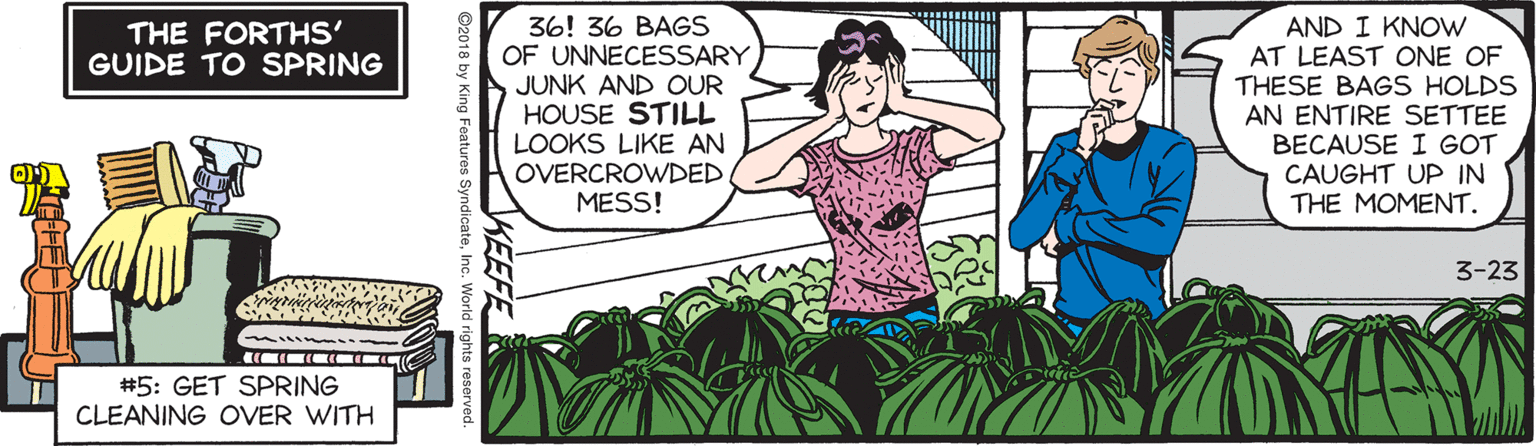 Humour OCR: 36! 36 BAGS OF UNNECESSARY JUNK AND OUR HOUSE STILL LOOKS LIKE AN OVERCROWDED MESS! AND I KNOW AT LEAST ONE OF THESE BAGS HOLDS AN ENTIRE SETTEE BECAUSE I GOT CAUGHT UP IN THE MOMENT. THE FORTHS' GUIDE TO SPRING 3-23 #5: GET SPRING CLEANING OVER WITH ©2018 by K 36! 36 BAGS OF UNNECESSARY JUNK AND OUR HOUSE STILL LOOKS LIKE AN OVERCROWDED MESS! AND I KNOW AT LEAST ONE OF THESE BAGS HOLDS AN ENTIRE SETTEE BECAUSE I GOT CAUGHT UP IN THE MOMENT. THE FORTHS' GUIDE TO SPRING 3-23 #5: GET SPRING CLEANING OVER WITH ©2018 by K