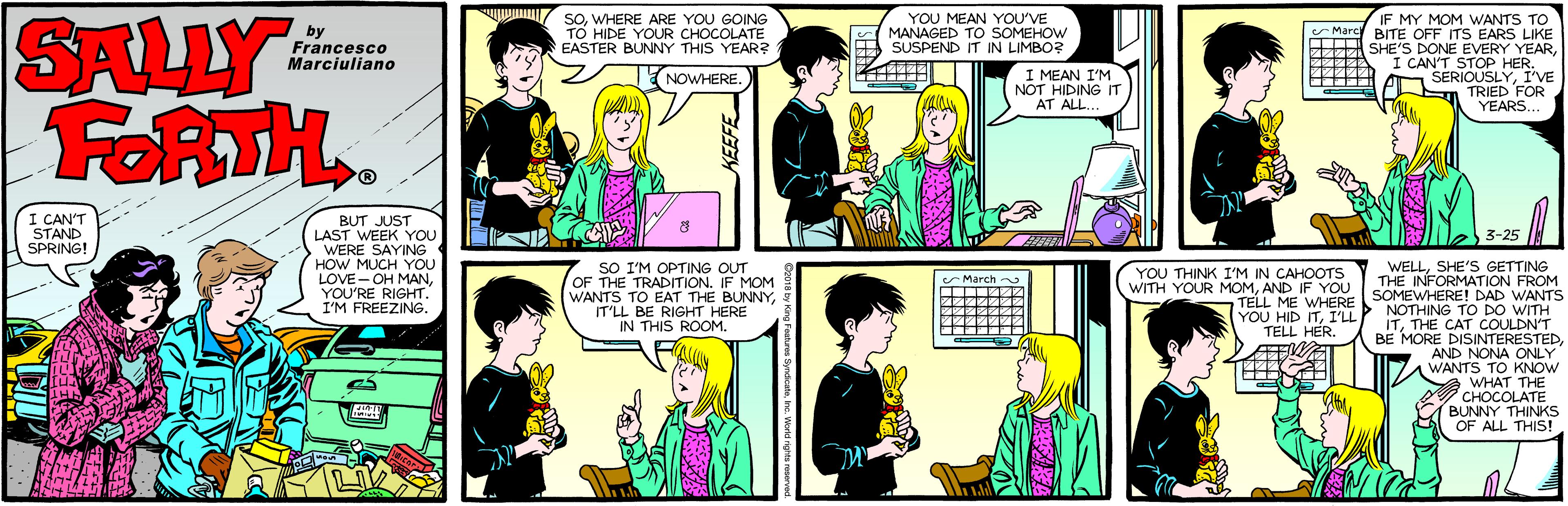Cartoon OCR: SALLY FORTH.. soWHERE ARE YOU GOING TO HIDE YOUR CHOCOLATE EASTER BUNNY THIS YEAR? YOU MEAN YOU'VE MY MOM WANTS TO BITE OFF ITS EARS LIKE SHE'S DONE EVERY YEARI CAN'T STOP HER. A SERIOUSLYI'VE n TRIED FOR YEARS... by E MANAGED TO SOMEHOW SUSPEND IT IN LIMBOR Marc Francesco Marciuliano I MEAN I'M NOT HIDING IT AT ALL. NOWHERE. I CAN'T STAND SPRING! BUT JUST LAST WEEK YOU WERE SAYING HOW MUCH YOU 3-25 LOVE- OH MANYOU'RE RIGHT. I'M FREEZING. SO I'M OPTING OUT OF THE TRADITION. IF MOM WANTS TO EAT THE BUNNYIT'LL BE RIGHT HERE IN THIS ROOM. YOU THINK I'M IN CAHOOTS WITH YOUR MOMAND IF YOU TELL ME WHERE YOU HID ITI'LL TELL HER. WELLSHE'S GETTING THE INFORMATION FROM SOMEWHERE! DAD WANTS March ITTHE CAT COULDN'T BE MORE DISINTERESTEDAND NONA ONLY WANTS TO KNOW WHAT THE CHOCOLATE BUNNY THINKS OF ALL THIS! KEEFE SALLY FORTH.. soWHERE ARE YOU GOING TO HIDE YOUR CHOCOLATE EASTER BUNNY THIS YEAR? YOU MEAN YOU'VE MY MOM WANTS TO BITE OFF ITS EARS LIKE SHE'S DONE EVERY YEARI CAN'T STOP HER. A SERIOUSLYI'VE n TRIED FOR YEARS... by E MANAGED TO SOMEHOW SUSPEND IT IN LIMBOR Marc Francesco Marciuliano I MEAN I'M NOT HIDING IT AT ALL. NOWHERE. I CAN'T STAND SPRING! BUT JUST LAST WEEK YOU WERE SAYING HOW MUCH YOU 3-25 LOVE- OH MANYOU'RE RIGHT. I'M FREEZING. SO I'M OPTING OUT OF THE TRADITION. IF MOM WANTS TO EAT THE BUNNYIT'LL BE RIGHT HERE IN THIS ROOM. YOU THINK I'M IN CAHOOTS WITH YOUR MOMAND IF YOU TELL ME WHERE YOU HID ITI'LL TELL HER. WELLSHE'S GETTING THE INFORMATION FROM SOMEWHERE! DAD WANTS March ITTHE CAT COULDN'T BE MORE DISINTERESTEDAND NONA ONLY WANTS TO KNOW WHAT THE CHOCOLATE BUNNY THINKS OF ALL THIS! KEEFE