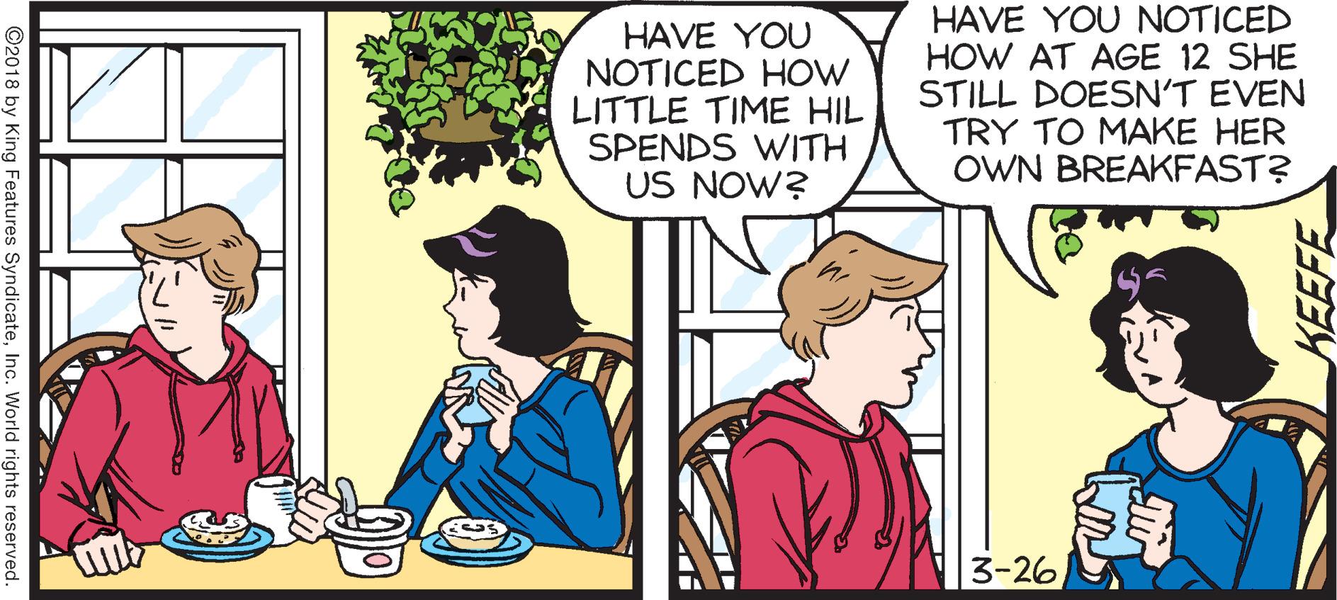 Publication OCR: HAVE YOU NOTICED HOW LITTLE TIME HIL SPENDS WITH US NOW? HAVE YOU NOTICED HOW AT AGE 12 SHE STILL DOESN'T EVEN TRY TO MAKE HER OWN BREAKFAST? 3-26 KEEFE ©2018 by King Features SyndicateInc. World rights reserved. HAVE YOU NOTICED HOW LITTLE TIME HIL SPENDS WITH US NOW? HAVE YOU NOTICED HOW AT AGE 12 SHE STILL DOESN'T EVEN TRY TO MAKE HER OWN BREAKFAST? 3-26 KEEFE ©2018 by King Features SyndicateInc. World rights reserved.
