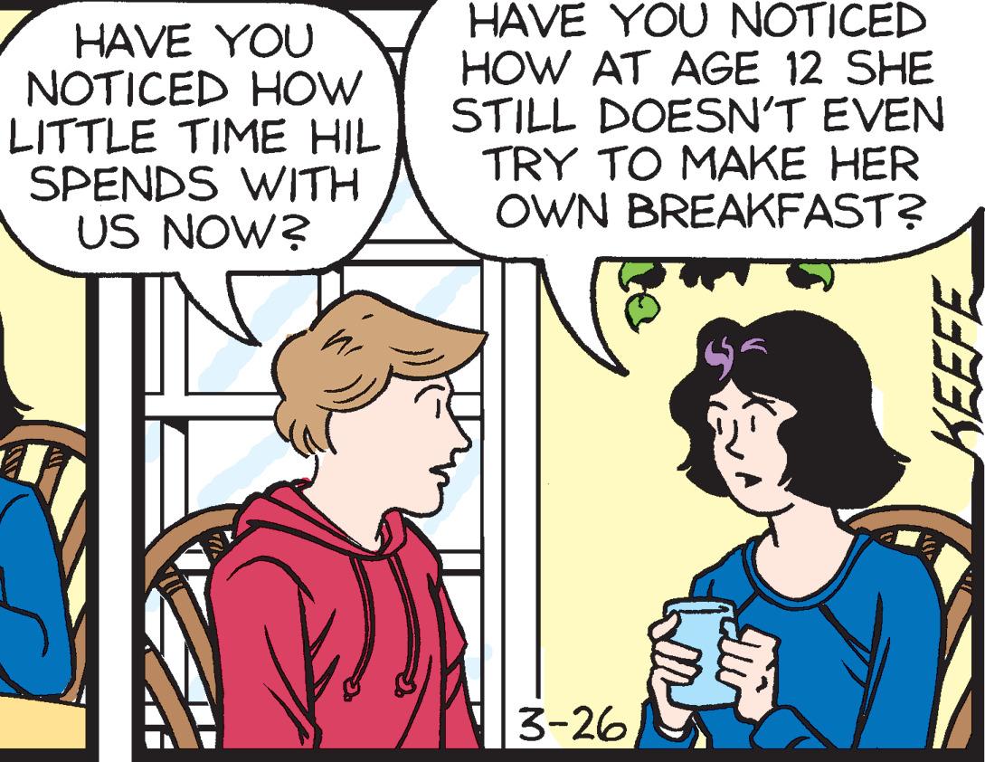 Interaction OCR: HAVE YOU NOTICED HOW LITTLE TIME HIL SPENDS WITH US NOW? HAVE YOU NOTICED HOW AT AGE 12 SHE STILL DOESN'T EVEN TRY TO MAKE HER OWN BREAKFAST? 3-26 HAVE YOU NOTICED HOW LITTLE TIME HIL SPENDS WITH US NOW? HAVE YOU NOTICED HOW AT AGE 12 SHE STILL DOESN'T EVEN TRY TO MAKE HER OWN BREAKFAST? 3-26