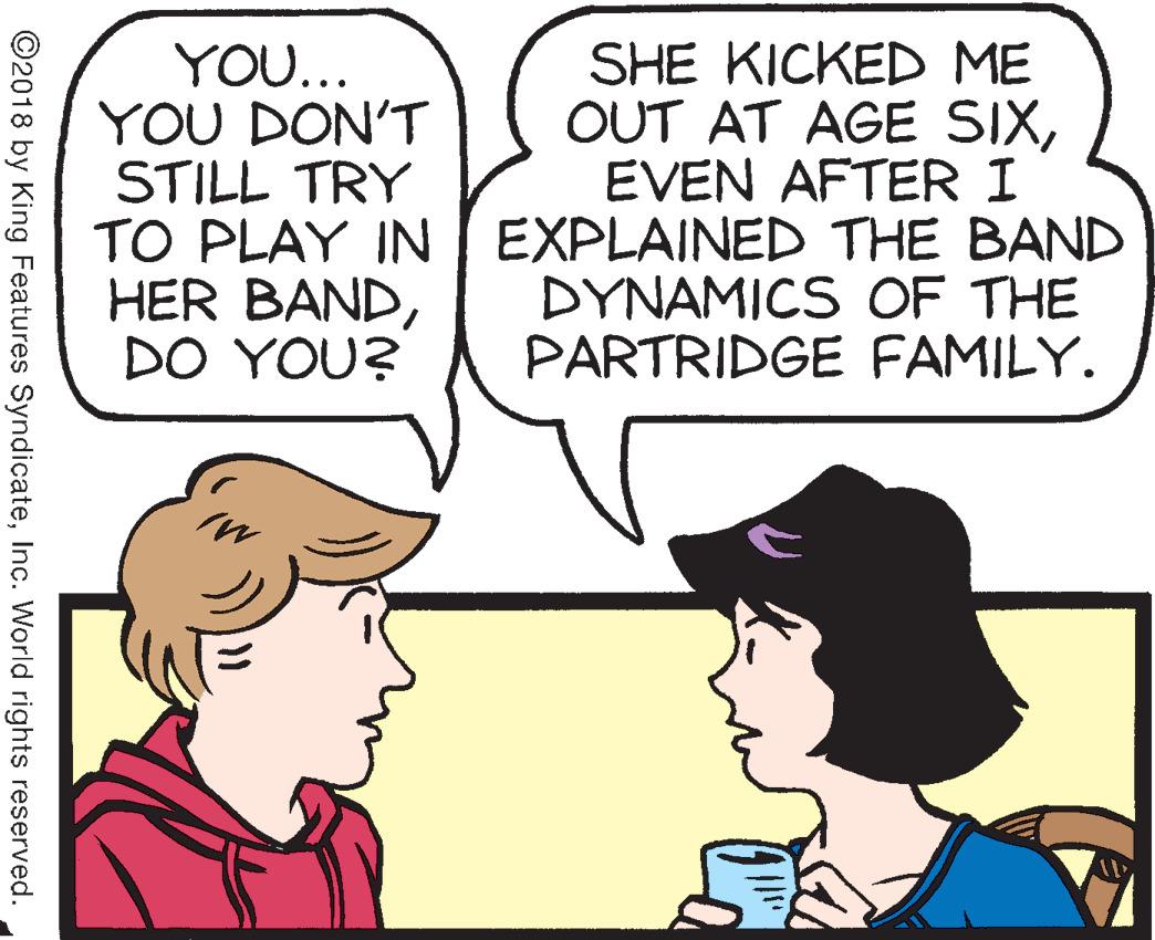 Organ OCR: YOU... YOU DON'T STILL TRY TO PLAY IN HER BANDDO YOU? SHE KICKED ME OUT AT AGE SIXEVEN AFTER I EXPLAINED THE BAND DYNAMICS COF THE PARTRIDGE FAMILY. ©2018 by King Features SyndicateInc. World rights reserved. YOU... YOU DON'T STILL TRY TO PLAY IN HER BANDDO YOU? SHE KICKED ME OUT AT AGE SIXEVEN AFTER I EXPLAINED THE BAND DYNAMICS COF THE PARTRIDGE FAMILY. ©2018 by King Features SyndicateInc. World rights reserved.