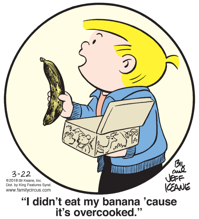 Gesture OCR: BIL 3-22 JEFF CEANE "I didn't eat my banana 'cause ©2018 Bil Keaneinc. Dist. by King Features Synd. www.familycircus.com it's overcooked.' BIL 3-22 JEFF CEANE "I didn't eat my banana 'cause ©2018 Bil Keaneinc. Dist. by King Features Synd. www.familycircus.com it's overcooked.'