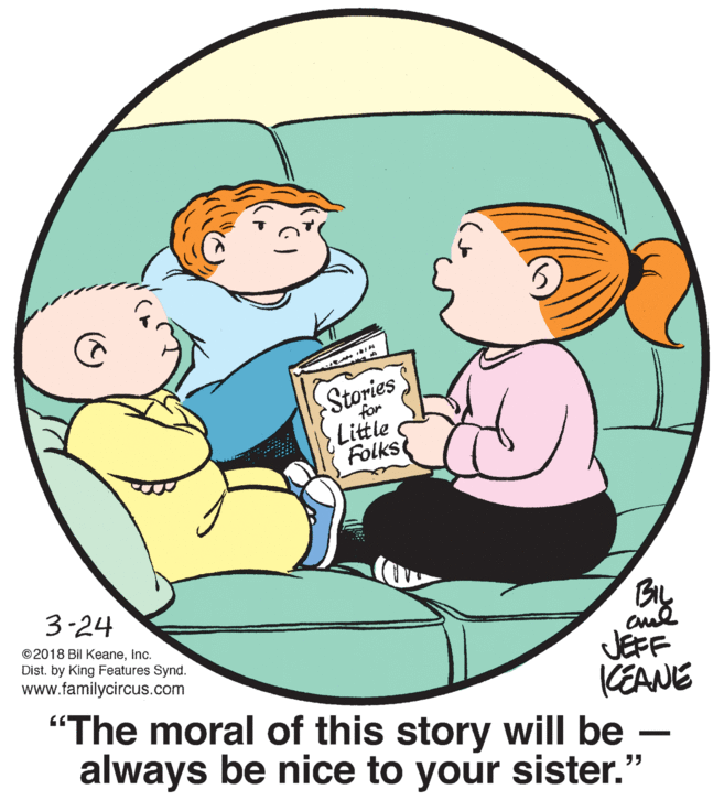 Organism OCR: Stories for Little Folks 3-24 ©2018 Bil KeaneInc. Dist. by King Features Synd. www.familycircus.com JEFF KEANE "The moral of this story will be - always be nice to your sister." Stories for Little Folks 3-24 ©2018 Bil KeaneInc. Dist. by King Features Synd. www.familycircus.com JEFF KEANE "The moral of this story will be - always be nice to your sister."