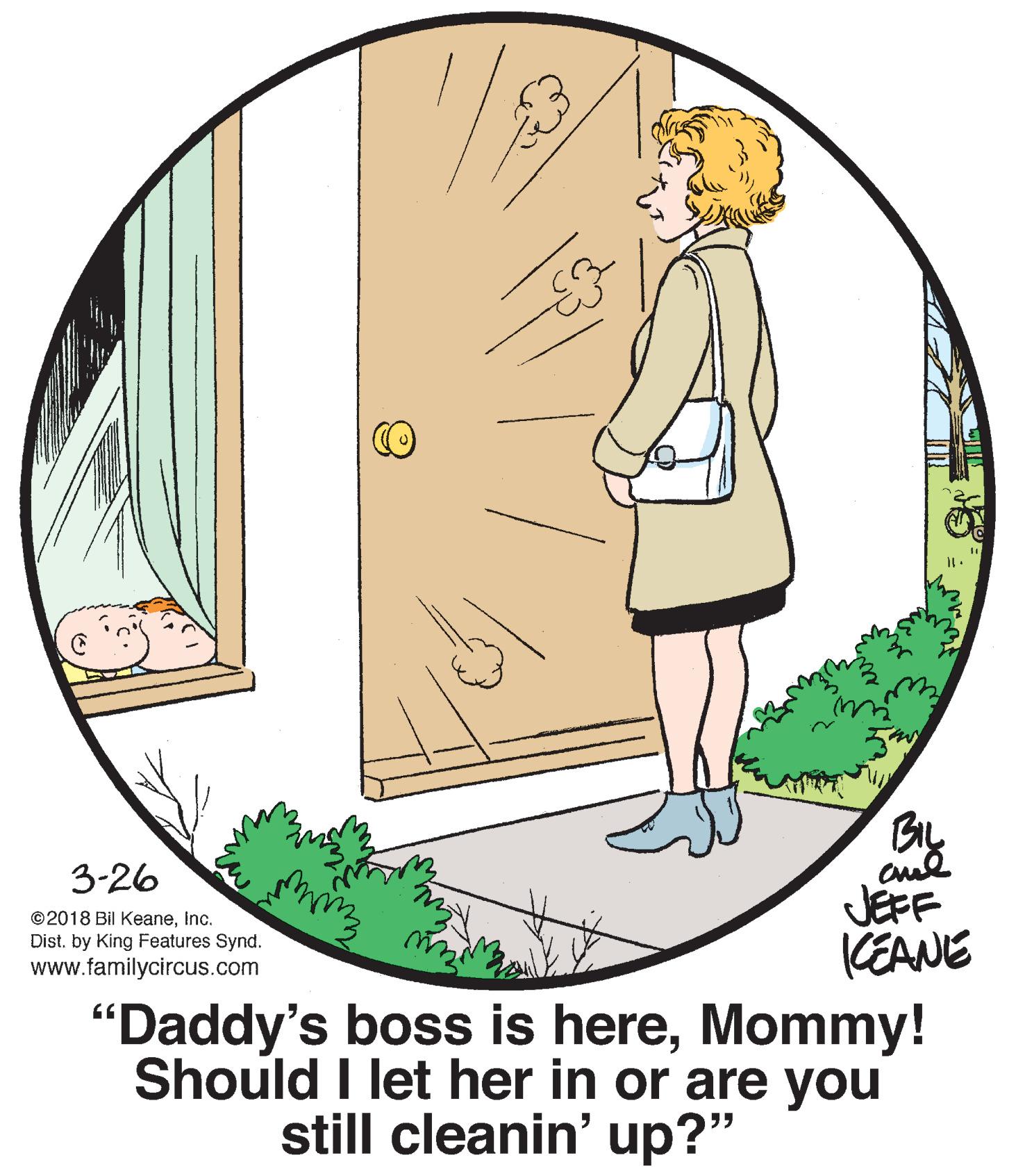 Art OCR: 3-26 JEFF KEANE "Daddy's boss is hereMommy! ©2018 Bil KeaneInc. Dist. by King Features Synd. www.familycircus.com Should I let her in or are you still cleanin' up?" 3-26 JEFF KEANE "Daddy's boss is hereMommy! ©2018 Bil KeaneInc. Dist. by King Features Synd. www.familycircus.com Should I let her in or are you still cleanin' up?"
