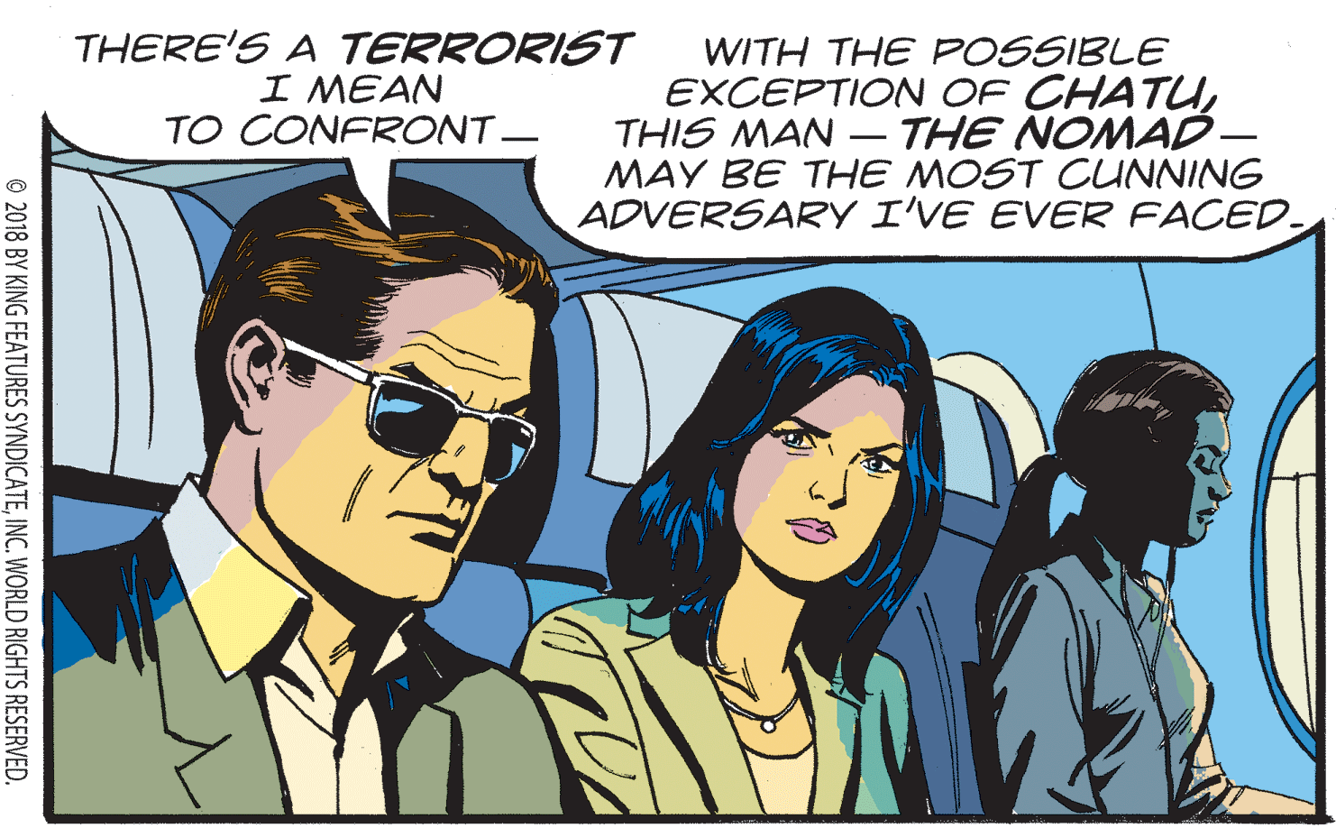 Parallel OCR: THERE'S A TERRORIST I MEAN TO CONFRONT- WITH THE POSSIBLE EXCEPTION OF CHATUTHIS MAN - THE NOMAD- MAY BE THE MOST CUNNING ADVERSARY I'VE EVER FACED. © 2018 BY KING FEATURES SYNDICATEINC. WORLD RIGHTS RESERVED. THERE'S A TERRORIST I MEAN TO CONFRONT- WITH THE POSSIBLE EXCEPTION OF CHATUTHIS MAN - THE NOMAD- MAY BE THE MOST CUNNING ADVERSARY I'VE EVER FACED. © 2018 BY KING FEATURES SYNDICATEINC. WORLD RIGHTS RESERVED.