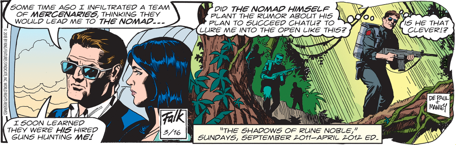 Comics OCR: SOME TIME AGO I INFILTRATED A TEAM OF MERCENARIESTHINKING THEY WOULD LEAD ME TO' THE NOMAD..- DID THE NOMAD HIMSELF PLANT THE RUMOR ABOUT HIS PLAN TO SUCCEED CHATU? TO O 0 LURE ME INTO THE OPEN LIKE THIS? IS HE THAT CLEVER!? DE PAUL MANIEY Falk ISOON LEARNED THEY WERE HIS HIRED GUNS HUNTING ME! "THE SHADOWS OF RUNE NOBLE" SUNDAYSSEPTEMBER 2011-APRIL 2012 ED. 3/16 o 2018 BY KING FEATURES SYNDICATEINC. WORLD AIGE SOME TIME AGO I INFILTRATED A TEAM OF MERCENARIESTHINKING THEY WOULD LEAD ME TO' THE NOMAD..- DID THE NOMAD HIMSELF PLANT THE RUMOR ABOUT HIS PLAN TO SUCCEED CHATU? TO O 0 LURE ME INTO THE OPEN LIKE THIS? IS HE THAT CLEVER!? DE PAUL MANIEY Falk ISOON LEARNED THEY WERE HIS HIRED GUNS HUNTING ME! "THE SHADOWS OF RUNE NOBLE" SUNDAYSSEPTEMBER 2011-APRIL 2012 ED. 3/16 o 2018 BY KING FEATURES SYNDICATEINC. WORLD AIGE