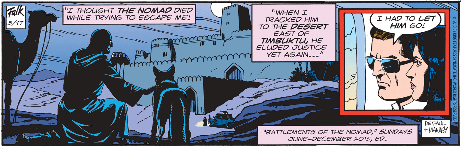 Comics OCR: Falk 5/17 "I THOUGHT THE NOMAD DIED WHILE TRYING TO ESCAPE ME! "WHEN I TRACKED HIM TO THE DESERT EAST OF TIMBUKTUHE ELUDED JUSTICE YET AGAIN..." I HAD TO LET HIM GO! DE PAUL + MANIEY "BATTLEMENTS OF THE NOMAD" SUNDAYS JUNE-DECEMBER 2015ED. O 2018 BY KING FEATURES SYNDICATEINC. WORLD RIGHTS RESERVED. Falk 5/17 "I THOUGHT THE NOMAD DIED WHILE TRYING TO ESCAPE ME! "WHEN I TRACKED HIM TO THE DESERT EAST OF TIMBUKTUHE ELUDED JUSTICE YET AGAIN..." I HAD TO LET HIM GO! DE PAUL + MANIEY "BATTLEMENTS OF THE NOMAD" SUNDAYS JUNE-DECEMBER 2015ED. O 2018 BY KING FEATURES SYNDICATEINC. WORLD RIGHTS RESERVED.