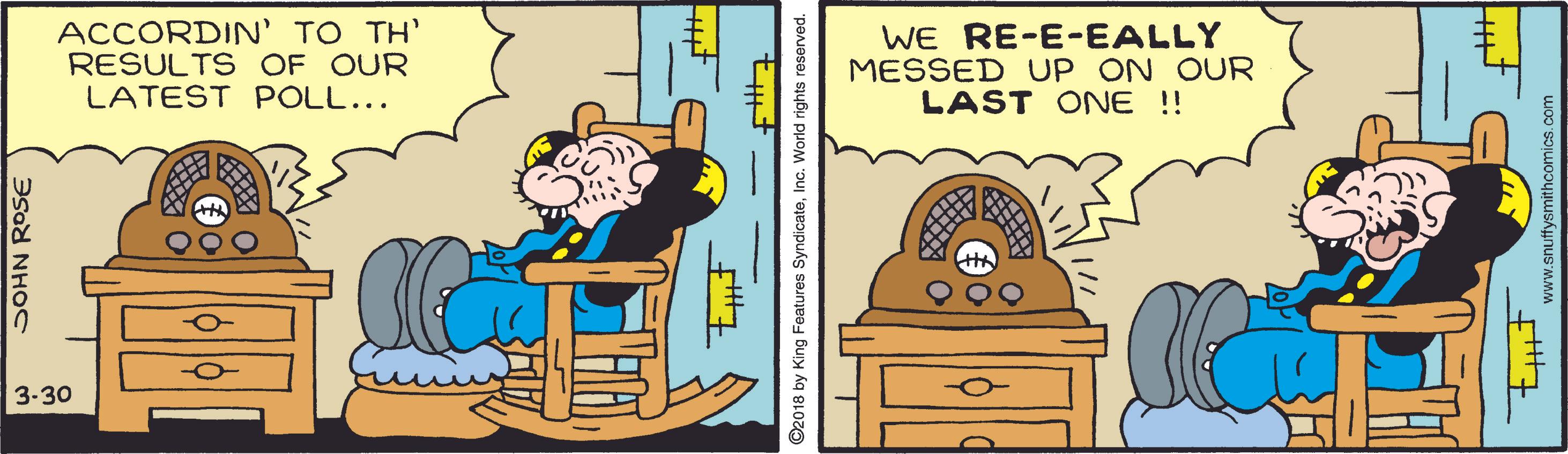 Line OCR: ACCORDIN' TO TH' RESULTS OF OUR LATEST POLL... WE RE-E-EALLY MESSED UP ON OUR LAST ONE !! 3-30 SOHN ROSE ©2018 by King Features SyndicateInc. World rights reserved. www.snuffysmithcomics.com ACCORDIN' TO TH' RESULTS OF OUR LATEST POLL... WE RE-E-EALLY MESSED UP ON OUR LAST ONE !! 3-30 SOHN ROSE ©2018 by King Features SyndicateInc. World rights reserved. www.snuffysmithcomics.com